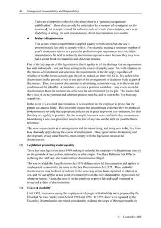 40    Management Accountability and Responsibility


            There are exemptions to this for jobs where there is a “genuine occupational
            qualification“ – those that can only be undertaken by a member of a particular sex for
            reasons of, for example, a need for authentic male or female characteristics, such as in
            modelling or acting. In such circumstances, direct discrimination is allowable.
      !     Indirect discrimination
            This occurs where a requirement is applied equally to both sexes, but one sex is
            proportionately less able to comply with it. For example, making a minimum number of
            year’s continuous service in a particular profession a job requirement may, in certain
            circumstances, be held to indirectly discriminate against women because they may have
            had a career break for maternity and child care reasons.
      One of the key aspects of this legislation is that it applies to all the dealings that an organisation
      has with individuals – not just those arising in the course of employment. So, with reference to
      the process of recruitment and selection, the requirements of the Act apply regardless of
      whether or not the person actually gets the job or, indeed, an interview for it. It is unlawful to
      discriminate on the grounds of sex in any part of the arrangements or decisions made as part of
      the process. Thus, you cannot discriminate in advertising, in interviewing, or in the terms and
      conditions of the job offer. A candidate – or even a potential candidate – may claim unlawful
      discrimination from the moment she or he sees the advertisement for the job. This means that
      the whole of the recruitment and selection process must be, and be seen to be, free from any
      sexual bias.
      In the event of a claim of discrimination, it is incumbent on the employer to prove that the
      person was treated fairly. This invariably means that documentary evidence must be produced
      to demonstrate not only that appropriate policies are in place to prevent discrimination, but also
      that they are applied in practice. So, for example, interview notes and individual assessments
      taken during a selection procedure need to be free of any bias and be kept for possible future
      reference.
      The same requirements as to arrangements and decisions being, and being seen to be, free from
      bias obviously apply during the course of employment. Thus, opportunities for training and
      development, or any other benefits, must comply with the legislation on unlawful
      discrimination.
(b)   Legislation promoting racial equality
      There has been legislation since 1968 making it unlawful for employers to discriminate directly
      on the grounds of race, colour, nationality or ethic origin. The Race Relations Act 1976, in
      replacing the 1968 Act, also made indirect discrimination illegal.
      The way in which the Race Relations Act 1976 defines unlawful discrimination and applies to
      employment is essentially the same as the Sex Discrimination Act 1975. Thus, unlawful
      discrimination may be direct or indirect in the same way as has been explained in relation to
      sex, and the Act applies at any point of contact between the individual and the organisation for
      whatever reason. Again, the onus is on the employer to prove fair and equal treatment in
      respect of a claim of discrimination.
(c)   Issues of disability
      Until 1995, issues concerning the employment of people with disability were governed by the
      Disabled Persons Employment Acts of 1994 and 1958. In 1995, these were replaced by the
      Disability Discrimination Act which considerably widened the scope of the requirements on




                                                                                       ©   Licensed to ABE
 