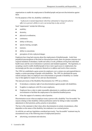 Management Accountability and Responsibility     41


      organisations to enable the employment of disabled people and prevent discrimination against
      them.
      For the purposes of the Act, disability is defined as:
            “A physical or mental impairment which has substantial or long-term adverse
            effect on a person’s ability to carry out normal day-to-day activity“
      Such “impairments“ include the following:
      !     mobility;
      !     dexterity;
      !     physical co-ordination;
      !     continence;
      !     ability to lift/carry;
      !     speech, hearing, eyesight;
      !     memory;
      !     ability to concentrate;
      !     perception of risk or physical danger.
      Employers have long had concerns about the employment of disabled people. Aside from
      prejudicial preconceptions of the kind we discussed previously, there are genuine concerns over
      required standards of attendance, health and safety at work, problems arising from individual
      health issues and the cost of alterations to premises and standard equipment. The legislation, in
      accepting a need to enable disabled people to have more equal access to employment, has
      increasingly put the onus on employers themselves to address and resolve these concerns.
      The 1994 Act established a quota system for employers over a certain size and required them to
      employ a certain percentage of people with disabilities. The 1995 Act abolished the quota
      scheme and put a duty on employers not to discriminate on grounds of disability in a similar
      way to that applied in respect of sex and race discrimination.
      The main provisions of the Disability Discrimination Act 1995 are as follows.
      !     It introduces a statutory right of non-discrimination against people with disabilities.
      !     It applies to employers with 20 or more employees.
      !     Employers have a duty to make reasonable adjustments to conditions and working
            environments to facilitate the employment of an identified disabled person.
      !     It has the support of a statutory code of practise.
      Discrimination occurs when an employer treats a person with a disability “less favourably“ for
      reasons relating to their disability without justification and/or by failing to make reasonable
      adjustments to their premises, policy, practise or procedures.
      The key to this statement is that it does allow discrimination in certain circumstances, often
      dependent on the nature of the disability, but eradicates it as a normal practice.
      As with the sex and race legislation considered previously, “less favourable“ treatment may be
      encountered in any of the following areas of employment practice:
      !     advertising, recruitment and selection;



©   Licensed to ABE
 