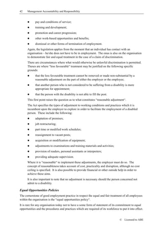 42    Management Accountability and Responsibility


      !      pay and conditions of service;
      !      training and development;
      !      promotion and career progression;
      !      other work-based opportunities and benefits;
      !      dismissal or other forms of termination of employment.
      Again, the legislation applies from the moment that an individual has contact with an
      organisation – he/she does not have to be in employment. The onus is also on the organisation
      to demonstrate fair and equal treatment in the case of a claim of discrimination.
      There are circumstances where what would otherwise be unlawful discrimination is permitted.
      Theses are where “less favourable“ treatment may be justified on the following specific
      grounds:
      !      that the less favourable treatment cannot be removed or made non-substantial by a
             reasonable adjustment on the part of either the employer or the employee;
      !      that another person who is not considered to be suffering from a disability is more
             appropriate for appointment;
      !      that the person with the disability is not able to fill the post.
      This first point raises the question as to what constitutes “reasonable adjustment“.
      The Act specifies the types of adjustment to working conditions and practices which it is
      incumbent upon the employer to explore in order to facilitate the employment of a disabled
      person. These include the following:
      !      adaptation of premises;
      !      job restructuring;
      !      part time or modified work schedules;
      !      reassignment to vacant posts;
      !      acquisition or modification of equipment;
      !      adjustments to examinations and training materials and activities;
      !      provision of readers, personal assistants or interpreters;
      !      providing adequate supervision.
      Where it is “reasonable“ to implement these adjustments, the employer must do so. The
      concept of reasonableness takes account of cost, practicality and disruption, although no cost
      ceiling is specified. It is also possible to provide financial or other outside help in order to
      achieve these aims.
      It is also important to note that no adjustment is necessary should the person concerned not
      admit to a disability.

Equal Opportunities Policies
The cornerstone of good employment practice in respect the equal and fair treatment of all employees
within the organisation is the “equal opportunities policy“.
It is rare for any organisation today not to have a some form of statement of its commitment to equal
opportunities and the procedures and practices which are required of its workforce to put it into effect.


                                                                                     ©   Licensed to ABE
 