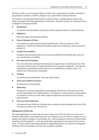 Management Accountability and Responsibility        43


The policy needs to be overt and provided to all staff, and it is good practice to make it available to
any prospective members of staff by sending it out as a part of the recruitment literature.
The contents of an equal opportunities policy commonly follow a standard pattern, based on the
model developed by the Equal Opportunities Commission. The main elements are summarised below,
as adapted by Torrington and Hall.
!     Introduction:
      A statement of the desirability of the policy and the requirement that it be strictly adhered to.
!     Definitions:
      Direct and indirect discrimination defined.
!     General Statement of Policy:
      A commitment to equal treatment and the belief that this is also in the interests of the
      organisation. Staff in the organisation should be made aware of the policy and key personnel
      trained in it.
!     Possible Preconceptions:
      Examples of preconceptions that may be erroneously held about individuals due to their sex,
      race, marital status or disability.
!     Recruitment and Promotion:
      Care to be taken that recruitment information has an equal chance of reaching all areas of the
      community and that it does not indicate preference for one group of applicants. Care that job
      requirements are justifiable and that interviews are conducted on an objective basis. An
      intention not to discriminate in promotion.
!     Training:
      An intention not to discriminate, with some further details.
!     Terms and Conditions of Service:
      An intention not to discriminate
!     Monitoring:
      Nomination of a person responsible for monitoring the effectiveness of the policy and with
      overall responsibility for its implementation. An intention to review the policy and procedures.
      An intention to rectify any areas where employees/applicants are found not to be receiving
      equal treatment.
!     Grievance and Victimisation:
      An intention to deal effectively with grievances arising from unfair treatment and a note of the
      victimisation clauses in the relevant Acts.

Management of Diversity
The equal opportunities movement has now been in place since 1975 and, with over twenty year’s
experience behind them, some organisations are now looking for ways in which to integrate issues of
equality into business strategy in a more holistic way. Such an approach would move beyond simply
complying with the legislation – in the post-millennium organisational environment this has to be a
given. It would, rather, be promoting, through its employment policies, the concept of an integrated
workforce and not continuing to treat the issue of equality separately.


©   Licensed to ABE
 