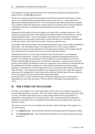 44    Management Accountability and Responsibility


This integration of equal opportunities policies into mainstream management and organisational
culture has led to the diversity movement.
The diversity movement starts from a recognition of the differences between individuals in society –
age, sex, race, differing abilities, background, personality, work style, etc. – and accepts that an
organisation should encompass them all. It sets out to promote and celebrate the diversity of people
in the workforce (and in the organisation’s contacts with its environment) and to value their different
contributions and needs. It recognises that these differences can be a positive asset to the
organisation.
Managing diversity enables the issues of equality to be dealt with in a strategic framework. This
requires an organisational culture which addresses the obstacles faced by all individuals in a climate
of trust and mutual respect. In such circumstances, individuals from a whole range of different
backgrounds may be encouraged, and feel able, to put forward their views and ideas, influencing the
growth and cohesion of the organisation and thus improving competitiveness.
An example of diversity providing a direct organisational benefit may be seen in respect of attitudes to
older people. The stereotypical image is that organisations thrive with a younger workforce.
However, the average age of the population ins increasing, and an employer who recognises that the
value of diversity in the workforce has access to a much wider pool of talent.
Establishing a culture of diversity needs commitment from the top and active encouragement
throughout the organisation. It needs to be supported by appropriate management policies and
practices. For example, the development of more flexibility in working conditions can be a key
feature of enabling different groups to be involved in the organisation – and this may be seen in the
growth of more flexible and individual contracts of employment, the introduction of career breaks and
the establishment of flexible working hours. Many modern organisations are also developing
techniques of empowerment, this frees employees from close control and allows them to develop their
skills and talents. The concept can be applied to the management of diversity; rather than fixing all
employees in the straightjacket of close control and conformity, different types of diverse employees
can be encouraged to maximise their particular talents and insights.
In summary, then, it may be said that diversity will help the organisation grow and develop by
opening doors to more skills and talents. This can only be of advantage to the organisation as a
whole.


D. THE ETHICS OF MANAGERS
The terms “accountability” and ”social responsibility” refers to the way in which an organisation is
run and held responsible for its actions. The word “ethics” refers to actions which are held to be right
or wrong. The debate about business ethics centres around whether the only responsibility of
organisations and management is to maximise profits. This is the usual driving force behind the
founding of an enterprise and is an assumption of most microeconomic models used to analyse the
behaviour of firms.
This narrow view can, however, be tempered by alternative schools of thought which suggest, inter
alia, the following:
!     The utilitarian view – that the business should serve the greatest good of the greatest number;
!     The individualistic view – that moral behaviour should be cast in terms of long-term personal
      self-interest;




                                                                                    ©   Licensed to ABE
 