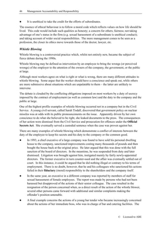 46    Management Accountability and Responsibility


!     It is unethical to take the credit for the efforts of subordinates.
The essence of ethical behaviour is to follow a moral code which reflects values on how life should be
lived. This code would include such qualities as honesty; a concern for others; fairness; not taking
advantage of one’s status in the firm (e.g. sexual harassment of a subordinate is unethical conduct);
and taking account of wider social responsibilities. The more management comes to be seen as a
profession, the closer its ethics move towards those of the doctor, lawyer, etc.

Whistle Blowing
Whistle blowing is a controversial practice which, whilst not entirely new, became the subject of
fierce debate during the 1990s.
Whistle blowing may be defined as intervention by an employee to bring the wrongs (or perceived
wrongs) of the employer to the attention of the owners of the company, the government, or the public
at large.
Although most workers agree on what is right or what is wrong, there are many different attitudes to
whistle blowing. Some argue that the worker should have a conscience and speak out, while others
are more submissive about situations which are unpalatable to them – the latter are unlikely to
intervene.
The debate is clouded by the conflicting obligations imposed on most workers by a duty of secrecy
imposed by the contract of employment (as well as common law) and the duty to the company and the
public at large.
One of the highest profile examples of whistle blowing occurred not in a company but in the Civil
Service. A young civil servant, called Sarah Tisdall, discovered that government policy on nuclear
missiles was at odds with its public pronouncements on the issue. Apparently driven by her own
conscience to do what she believed to be right, she leaked documents to the press. The consequences
of her action were dismissal from the Civil Service and prosecution for offences under the Official
Secrets Act. She eventually served a custodial sentence when the case was proven against her.
There are many examples of whistle blowing which demonstrate a conflict of interests between the
duty of the employee to keep his secrets and his duty to the company or the common good.
!     In 1993, a chief executive of a large company was found to have sold his personal dwelling
      house to the company, sanctioned improvements costing many thousands of pounds and then
      bought the house back at the original price. He later argued that this was done with the full
      sanction of the board of directors. In the meantime, he was suspended from duty and later
      dismissed. Litigation was brought against him, instigated mainly by fairly newly-appointed
      directors. The former executive in turn counter-sued and the affair was eventually settled out of
      court. In this instance, it could be argued that he did nothing illegal or contrary to his terms of
      employment. There is no doubt, however, that he and his colleagues who sanctioned his actions
      failed in their fiduciary (moral) responsibility to the shareholders and the company itself.
!     In the same year, an executive in a different company was reported by members of staff for
      sexual harassment of female employees. The report was made by persons who had not been
      harassed but disapproved of the actions of their senior colleague. The case resulted in the
      resignation of the person concerned when, as a direct result of the action of the whistle blower,
      several other persons came forward with additional and similar complaints making the
      offender’s position untenable.
!     A final example concerns the actions of a young bar tender who became increasingly concerned
      about the actions of her immediate boss, who was in charge of bar and catering facilities. The



                                                                                    ©   Licensed to ABE
 