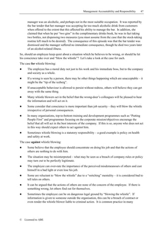 Management Accountability and Responsibility       47


      manager was an alcoholic, and perhaps not in the most suitable occupation. It was reported by
      the bar tender that her manager was accepting far too much alcoholic drink from customers
      when offered to the extent that this affected his ability to manage the bar. In addition, she
      claimed that when he put “two gins” in the complimentary drinks book, he was in fact taking
      two bottles, not dispensing two measures (you must assume from the case that the stock-taking
      routine left much to be desired). The consequence of this episode was that the bar tender was
      dismissed and the manager suffered no immediate consequence, though he died two years later
      of an alcohol-related illness.
So, should an employee keep quiet about a situation which he believes to be wrong, or should he let
his conscience take over and “blow the whistle”? Let’s take a look at the case for each.
The case for whistle blowing:
!     The employee has a moral duty not just to his work and his immediate boss, but to the company
      and society as a whole.
!     If a wrong is seen by a person, there may be other things happening which are unacceptable – it
      might be the “tip of the iceberg”.
!     If unacceptable behaviour is allowed to persist without redress, others will believe they can get
      away with the same thing.
!     Many whistle blowers act in the belief that the wrong-doer’s colleagues will be pleased to hear
      the information and will act on it.
!     Some consider that conscience is more important than job security – they will blow the whistle
      irrespective of personal consequences.
!     In many organisations, top-to-bottom training and development programmes such as “Putting
      People First” and programmes focusing on the corporate mission/objectives encourage the
      belief that all will act in the best interests of the company. If this is so, anyone who does not act
      in this way should expect others to act against him.
!     Sometimes whistle blowing is a statutory responsibility – a good example is policy on health
      and safety at work.
The case against whistle blowing:
!     Some believe that the employee should concentrate on doing his job and that the actions of
      others are nothing to do with him.
!     The situation may be misinterpreted – what may be seen as a breach of company rules or policy
      may turn out to be perfectly legitimate.
!     The employee can over-rate the importance of the perceived misdemeanours of others and cast
      himself in a bad light or even lose his job.
!     Some are reluctant to “blow the whistle” due to a “snitching” mentality – it is considered bad to
      tell tales on others.
!     It can be argued that the actions of others are none of the concern of the employee. If there is
      something wrong, let others find out for themselves.
!     Sometimes the employee can be on dangerous legal ground by “blowing the whistle”. If
      information is given to someone outside the organisation, this can be a breach of contract or
      even render the whistle blower liable to criminal action. It is common practice in many




©   Licensed to ABE
 
