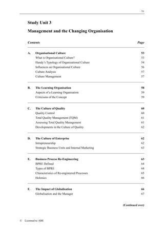 51



      Study Unit 3
      Management and the Changing Organisation

      Contents                                                          Page


      A.    Organisational Culture                                         53
            What is Organisational Culture?                                53
            Handy’s Typology of Organisational Culture                     54
            Influences on Organisational Culture                           56
            Culture Analysis                                               57
            Culture Management                                             57


      B.    The Learning Organisation                                      58
            Aspects of a Learning Organisation                             59
            Criticisms of the Concept                                      59


      C.    The Culture of Quality                                         60
            Quality Control                                                60
            Total Quality Management (TQM)                                 61
            Assessing Total Quality Management                             61
            Developments in the Culture of Quality                         62


      D.    The Culture of Enterprise                                      62
            Intrapreneurship                                               62
            Strategic Business Units and Internal Marketing                63


      E.    Business Process Re-Engineering                                63
            BPRE Defined                                                   64
            Types of BPRE                                                  64
            Characteristics of Re-engineered Processes                     65
            Holonics                                                       66


      F.    The Impact of Globalisation                                    66
            Globalisation and the Manager                                  67


                                                              (Continued over)




©   Licensed to ABE
 