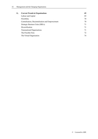 52   Management and the Changing Organisation


     G.    Current Trends in Organisations                                    69
           Labour and Capital                                                 69
           Flexibility                                                        70
           Centralisation, Decentralisation and Empowerment                   70
           Strategic Business Units (SBUs)                                    71
           Diversification                                                    71
           Transnational Organisations                                        71
           The Flexible Firm                                                  72
           The Virtual Organisation                                           74




                                                              ©   Licensed to ABE
 