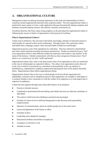 Management and the Changing Organisation     53




A. ORGANISATIONAL CULTURE
Management experts are placing increasing importance on the study and understanding of what is
sometimes termed organisational and other times corporate culture. The term organisational culture is
preferred by many experts as it has a wider application that goes beyond profit making companies and
embraces non profit making concerns, like charities; churches; associations etc.
Excellence theorists, like Peters, place strong emphasis on the part played by organisational culture in
influencing the success or failure of organisations in their pursuit of excellence.

What is Organisational Culture?
Culture may be defined as “the sum total of the beliefs, knowledge, attitudes of mind and customs to
which people are exposed in their social conditioning. Through contact with a particular culture,
individuals learn a language, acquire values and learn habits of behaviour and thought.”
Organisations possess some of the ingredients of a subculture. They have distinctive shared beliefs
and values which sometimes translate into policies and practices. People can instinctively get a “feel”
of an organisation which is often difficult to define but represents some intuitive “gut reaction” to the
nature of the business. Outside commentators will often say that a progressive business has a “buzz”
about it, or a conservative one feels “stuffy and formal”.
Organisational culture, then, refers to the deep-seated values of an organisation as they are manifested
in the ways in which people are expected to behave. The culture of an organisation can be observed
in the way in which it is structured (e.g. centralised or decentralised); in the way authority is
distributed (e.g. authoritarian or employee empowered) and along the lines of the analysis described
below. Organisational culture affects organisational climate.
Organisational climate refers to the ways in which people involved with the organisation (its
stakeholders, customers and its competitors) perceive that organisation, for example to what degree is
it customer friendly or how concerned is it with the welfare of its employees or to what degree does it
empower its employees.
Culture becomes apparent through many observable features of an enterprise:
!     Formal or informal structure
!     Centralised or decentralised decision-taking, and whether decisions are taken by committees or
      individuals
!     The extent to which innovative thinking is promoted and encouraged
!     Freedom of various levels of staff and management to take decisions and responsibility
      (empowerment)
!     Openness of communications, and even whether people are on first name terms
!     Layout and appearance of the factory or office
!     Formality of dress
!     Leadership styles adopted by managers
!     Educational attributes and intellect of employees
!     Acceptance or adversity to risk
!     Attitudes to teams



©   Licensed to ABE
 