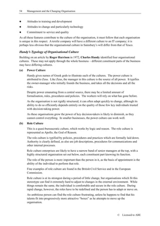 54    Management and the Changing Organisation


!     Attitudes to training and development
!     Attitudes to change and particularly technology
!     Commitment to service and quality
As all these features contribute to the culture of the organisation, it must follow that each organisation
is unique in this respect. A textile company will have a different culture to an IT company; it is
perhaps less obvious that the organisational culture in Sainsbury’s will differ from that of Tesco.

Handy’s Typology of Organisational Culture
Building on an article by Roger Harrison in 1972, Charles Handy identified four organisational
cultures. These may not apply through the whole business – different constituent parts of the business
may have differing cultures.
(a)   Power Culture
      Handy gives names of Greek gods to illustrate each of the cultures. The power culture is
      attributed to Zeus. Like Zeus, the manager in this culture is the source of all power. It typifies
      the owner-manager who initially founds the business, and takes all the decisions and all the
      risks.
      Despite power emanating from a central source, there may be a limited amount of
      formalisation, rules, procedures and policies. The workers will rely on what has gone before.
      As the organisation is not rigidly structured, it can often adapt quickly to change, although its
      ability to do so efficiently depends entirely on the quality of those few key individuals trusted
      with decision-taking power.
      As these organisations grow the power of key decision-takers is likely to diminish, as they
      cannot control everything. In smaller businesses, the power culture can work well.
(b)   Role Culture
      This is a quasi-bureaucratic culture, which works by logic and reason. The role culture is
      represented as Apollo, the God of Reason.
      The role culture is typified by policies, procedures and practices which are formally laid down.
      Authority is clearly defined, as also are job descriptions, procedures for communications and
      other internal processes.
      Role culture enterprises are likely to have a narrow band of senior managers at the top, with a
      highly structured organisation set out below, each constituent part knowing its function.
      The role of the person is more important than the person in it, as the basis of appointment is the
      ability of the individual to perform that role.
      Fine examples of role culture are found in the British Civil Service and in the European
      Commission.
      Role culture is at its strongest during a period of little change, but organisations which fit this
      stereotype can find it extremely hard to adjust to changes in the external environment. While
      things remain the same, the individual is comfortable and secure in the role culture. During
      rapid change, however, the roles have to be redefined and the person has to adapt or move on.
      An ambitious person can find the role culture frustrating, unless he happens to find that his
      talents fit into progressively more attractive “boxes” as he attempts to move up the
      organisation.



                                                                                      ©    Licensed to ABE
 