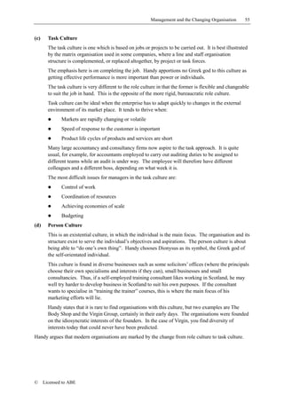 Management and the Changing Organisation       55


(c)     Task Culture
        The task culture is one which is based on jobs or projects to be carried out. It is best illustrated
        by the matrix organisation used in some companies, where a line and staff organisation
        structure is complemented, or replaced altogether, by project or task forces.
        The emphasis here is on completing the job. Handy apportions no Greek god to this culture as
        getting effective performance is more important than power or individuals.
        The task culture is very different to the role culture in that the former is flexible and changeable
        to suit the job in hand. This is the opposite of the more rigid, bureaucratic role culture.
        Task culture can be ideal when the enterprise has to adapt quickly to changes in the external
        environment of its market place. It tends to thrive when:
        !     Markets are rapidly changing or volatile
        !     Speed of response to the customer is important
        !     Product life cycles of products and services are short
        Many large accountancy and consultancy firms now aspire to the task approach. It is quite
        usual, for example, for accountants employed to carry out auditing duties to be assigned to
        different teams while an audit is under way. The employee will therefore have different
        colleagues and a different boss, depending on what week it is.
        The most difficult issues for managers in the task culture are:
        !     Control of work
        !     Coordination of resources
        !     Achieving economies of scale
        !     Budgeting
(d)     Person Culture
        This is an existential culture, in which the individual is the main focus. The organisation and its
        structure exist to serve the individual’s objectives and aspirations. The person culture is about
        being able to “do one’s own thing”. Handy chooses Dionysus as its symbol, the Greek god of
        the self-orientated individual.
        This culture is found in diverse businesses such as some solicitors’ offices (where the principals
        choose their own specialisms and interests if they can), small businesses and small
        consultancies. Thus, if a self-employed training consultant likes working in Scotland, he may
        well try harder to develop business in Scotland to suit his own purposes. If the consultant
        wants to specialise in “training the trainer” courses, this is where the main focus of his
        marketing efforts will lie.
        Handy states that it is rare to find organisations with this culture, but two examples are The
        Body Shop and the Virgin Group, certainly in their early days. The organisations were founded
        on the idiosyncratic interests of the founders. In the case of Virgin, you find diversity of
        interests today that could never have been predicted.
Handy argues that modern organisations are marked by the change from role culture to task culture.




©     Licensed to ABE
 