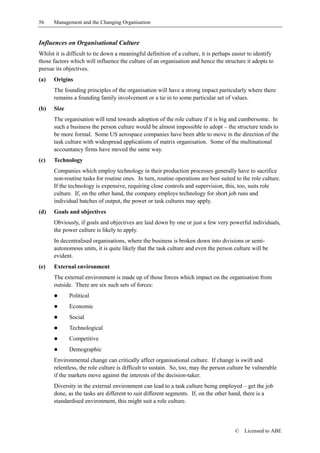 56    Management and the Changing Organisation


Influences on Organisational Culture
Whilst it is difficult to tie down a meaningful definition of a culture, it is perhaps easier to identify
those factors which will influence the culture of an organisation and hence the structure it adopts to
pursue its objectives.
(a)   Origins
      The founding principles of the organisation will have a strong impact particularly where there
      remains a founding family involvement or a tie in to some particular set of values.
(b)   Size
      The organisation will tend towards adoption of the role culture if it is big and cumbersome. In
      such a business the person culture would be almost impossible to adopt – the structure tends to
      be more formal. Some US aerospace companies have been able to move in the direction of the
      task culture with widespread applications of matrix organisation. Some of the multinational
      accountancy firms have moved the same way.
(c)   Technology
      Companies which employ technology in their production processes generally have to sacrifice
      non-routine tasks for routine ones. In turn, routine operations are best suited to the role culture.
      If the technology is expensive, requiring close controls and supervision, this, too, suits role
      culture. If, on the other hand, the company employs technology for short job runs and
      individual batches of output, the power or task cultures may apply.
(d)   Goals and objectives
      Obviously, if goals and objectives are laid down by one or just a few very powerful individuals,
      the power culture is likely to apply.
      In decentralised organisations, where the business is broken down into divisions or semi-
      autonomous units, it is quite likely that the task culture and even the person culture will be
      evident.
(e)   External environment
      The external environment is made up of those forces which impact on the organisation from
      outside. There are six such sets of forces:
      !      Political
      !      Economic
      !      Social
      !      Technological
      !      Competitive
      !      Demographic
      Environmental change can critically affect organisational culture. If change is swift and
      relentless, the role culture is difficult to sustain. So, too, may the person culture be vulnerable
      if the markets move against the interests of the decision-taker.
      Diversity in the external environment can lead to a task culture being employed – get the job
      done, as the tasks are different to suit different segments. If, on the other hand, there is a
      standardised environment, this might suit a role culture.



                                                                                       ©   Licensed to ABE
 