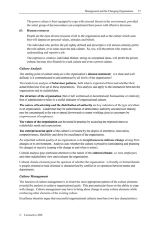 Management and the Changing Organisation         57


        The power culture is best equipped to cope with external threats in the environment, provided
        the select group of decision-takers can complement their power with effective decisions.
(f)     Human resources
        People are the most diverse resource of all to the organisation and so the culture which suits
        best will depend on personal values, attitudes and beliefs.
        The individual who prefers the job tightly defined and prescriptive will almost certainly prefer
        the role culture, or in some cases the task culture. So, too, will the person who wants an
        undemanding and repetitive job.
        The expressive, creative, individual thinker, strong on conceptual ideas, will prefer the person
        culture, but may also flourish in a task culture and even a power culture.

Culture Analysis
The starting point of culture analysis is the organisation’s mission statement: is it clear and well
defined; is it communicated to and embraced by all levels of the organisation?
This leads to an analysis of behaviour patterns, both what is expected of them and whether their
actual behaviour lives up to these expectations. This analysis can apply to the interaction between the
organisation and its stakeholders.
The structure of the organisation (flat or tall; centralised or decentralised; bureaucratic or relatively
free of administrative rules) is a useful indicator of organisational culture.
The nature of leadership and the distribution of authority are key indicators of the type of culture
in an organisation. Leadership may be authoritarian or democratic; authority and decision making
may be concentrated at the top or spread downwards to teams working close to customers by
empowerment of employees.
The values of the organisation can be tested in practice by assessing the responsiveness to
stakeholder needs and expectations.
The entrepreneurial spirit of the culture is revealed by the degree of enterprise, innovation,
competitiveness, flexibility and drive for excellence of the organisation.
An important cultural quality of an organisation is its receptiveness to embrace change arising from
changes in its environment. Analysis asks whether the culture is proactive (anticipating and planning
for change) or reactive (coping with change as and when it arises).
Cultural analysis pays particular attention to the nature of the cultural climate, i.e. how employees
and other stakeholders view and evaluate the organisation.
Cultural climate elements pose the question of whether the organisation: is friendly or formal/distant;
is people oriented or task oriented; is characterised by conflict or co-operation between teams and
departments.

Culture Management
The function of culture management is to foster the most appropriate pattern of the culture elements
revealed by analysis to achieve organisational goals. This puts particular focus on the ability to cope
with change. Culture management may have to bring about change in some culture elements while
reinforcing other elements of the existing culture.
Excellence theorists argue that successful organisational cultures must have two key characteristics:




©     Licensed to ABE
 