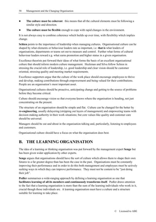 58    Management and the Changing Organisation


!     The culture must be coherent: this means that all the cultural elements must be following a
      similar style and direction.
!     The culture must be flexible enough to cope with rapid changes in the environment.
It is not always easy to combine coherence which builds up over time, with flexibility which implies
change.
Schien points to the importance of leadership when managing cultures. Organisational culture can be
shaped by what elements or behaviour leaders rate as important, i.e. that is what leaders of
organisations, departments or teams set out to measure and control. Further what forms of cultural
behaviour leaders reward e.g. what earns promotion and higher status in a given organisation.
Excellence theorists put forward their ideas of what forms the basis of an excellent organisational
culture that should inform modern culture management. Heckman and Silva follow Schien in
stressing the crucial role of leadership, i.e. good leadership and clear vision should be customer
oriented, stressing quality and meeting market requirements.
Excellence supporters argue that the culture of the work place should encourage employees to thrive
and develop, making contributions through empowerment and being valued for their contributions.
People are an organisation’s most important asset.
Organisational cultures should be proactive, anticipating change and getting to the source of problems
before they become critical.
Culture should encourage vision so that everyone knows where the organisation is heading, not just
concentrating on the present.
The structure of an organisation should be simple and flat. Culture can be changed for the better by
re-engineering, usually delayering (stripping out layers of management) and empowering teams with
decision making authority in their work situations; but core values like quality and customer care
should be universal.
Managers should be out and about in the organisation talking and, particularly, listening to employees
and customers.
Organisational culture should have a focus on what the organisation does best.


B. THE LEARNING ORGANISATION
The idea of a learning or thinking organisation was put forward by the management expert Senge but
has been given wider application by other experts.
Senge argues that organisations should have the sort of culture which allows them to shape their own
futures to a far greater degree than has been the case in the past. Organisations must be constantly
improving their performance and in order to do this both management and employees must be actively
seeking ways in which they can improve performance. They must not be content to be “just doing
their job”.
Pedler summarises a wide-ranging approach by defining a learning organisation as one that
facilitates learning of all its members and continuously transforms itself. Pedler draws attention
to the fact that a learning organisation is more than the sum of the learning individuals who work in it,
crucial though those individuals are. A learning organisation must have a culture and a structure
suitable for learning to take place.




                                                                                     ©   Licensed to ABE
 