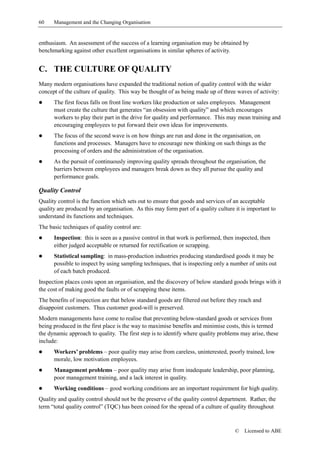 60    Management and the Changing Organisation


enthusiasm. An assessment of the success of a learning organisation may be obtained by
benchmarking against other excellent organisations in similar spheres of activity.


C. THE CULTURE OF QUALITY
Many modern organisations have expanded the traditional notion of quality control with the wider
concept of the culture of quality. This way be thought of as being made up of three waves of activity:
!     The first focus falls on front line workers like production or sales employees. Management
      must create the culture that generates “an obsession with quality” and which encourages
      workers to play their part in the drive for quality and performance. This may mean training and
      encouraging employees to put forward their own ideas for improvements.
!     The focus of the second wave is on how things are run and done in the organisation, on
      functions and processes. Managers have to encourage new thinking on such things as the
      processing of orders and the administration of the organisation.
!     As the pursuit of continuously improving quality spreads throughout the organisation, the
      barriers between employees and managers break down as they all pursue the quality and
      performance goals.

Quality Control
Quality control is the function which sets out to ensure that goods and services of an acceptable
quality are produced by an organisation. As this may form part of a quality culture it is important to
understand its functions and techniques.
The basic techniques of quality control are:
!     Inspection: this is seen as a passive control in that work is performed, then inspected, then
      either judged acceptable or returned for rectification or scrapping.
!     Statistical sampling: in mass-production industries producing standardised goods it may be
      possible to inspect by using sampling techniques, that is inspecting only a number of units out
      of each batch produced.
Inspection places costs upon an organisation, and the discovery of below standard goods brings with it
the cost of making good the faults or of scrapping these items.
The benefits of inspection are that below standard goods are filtered out before they reach and
disappoint customers. Thus customer good-will is preserved.
Modern managements have come to realise that preventing below-standard goods or services from
being produced in the first place is the way to maximise benefits and minimise costs, this is termed
the dynamic approach to quality. The first step is to identify where quality problems may arise, these
include:
!     Workers’ problems – poor quality may arise from careless, uninterested, poorly trained, low
      morale, low motivation employees.
!     Management problems – poor quality may arise from inadequate leadership, poor planning,
      poor management training, and a lack interest in quality.
!     Working conditions – good working conditions are an important requirement for high quality.
Quality and quality control should not be the preserve of the quality control department. Rather, the
term “total quality control” (TQC) has been coined for the spread of a culture of quality throughout



                                                                                    ©   Licensed to ABE
 