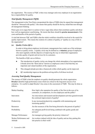 Management and the Changing Organisation       61


the organisation. The essence of TQC is that every manager and every employee in an organisation
has a responsibility for quality.

Total Quality Management (TQM)
The management writer Tom Peters encapsulated the ideas of TQM when he argued that management
should be “obsessed with quality”; this means that quality should be the key strand that runs through
all management thinking.
Peters goes on to argue that it is useless to have vague ideas about what constitutes quality and about
how well an organisation is performing. He insists that there should be precise measurement of the
costs and benefits of the pursuit of quality.
A vital link between TQC and TQM is that the whole workforce should be involved in the search for
quality improvement. This means the creation of a culture of quality, or “quality as a way of life in
the organisation”.
(a)     Quality Circles (QCs)
        In order to bring about employee involvement, managements have made use of the technique
        known as quality circles. A quality circle may be defined as a voluntary group of employees
        who meet regularly with the objective of improving the way in which their organisation
        provides quality of goods and services for its customers.
        The benefits of QCs are as follows.
        !       The introduction of quality circles can change the whole atmosphere of an organisation;
                it breaks down the “them and us” barriers as employees come to feel that they are
                important and valued members of the organisation.
        !       This changed attitude provides a framework within which quality can be improved.
        !       QC membership improves the problem-solving skills of all those involved.

Assessing Total Quality Management
The essence of TQM is that the emphasis on quality should permeate the whole organisation.
Drucker identifies high performance areas which are critical to the long-term success of an
enterprise. It is useful to adapt Drucker’s key areas to the assessment of TQM. This may be done as
follows:

Market Standing                 How high is the reputation for quality of the firm in the eyes of its
                                customers, its competitors, its own employees and the public?
Innovation                      Are innovations and research and development activities geared towards
                                the continual improvement of quality?
Productivity                    Is any increased productivity compatible with maintaining and
                                increasing quality?
Resources                       Are the resources of the firm being directed to the pursuit of quality?
Profitability                   Are adequate profit levels being combined with quality goods and
                                services?
Manager Performance             Are managers giving quality the priority it deserves?
Worker Performance and          Are workers imbued with the idea of quality and are they putting this
Attitude                        into practice in their work?


©     Licensed to ABE
 