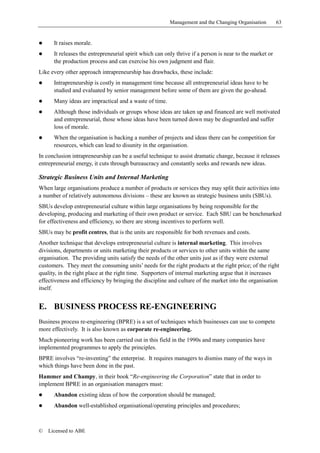 Management and the Changing Organisation         63


!     It raises morale.
!     It releases the entrepreneurial spirit which can only thrive if a person is near to the market or
      the production process and can exercise his own judgment and flair.
Like every other approach intrapreneurship has drawbacks, these include:
!     Intrapreneurship is costly in management time because all entrepreneurial ideas have to be
      studied and evaluated by senior management before some of them are given the go-ahead.
!     Many ideas are impractical and a waste of time.
!     Although those individuals or groups whose ideas are taken up and financed are well motivated
      and entrepreneurial, those whose ideas have been turned down may be disgruntled and suffer
      loss of morale.
!     When the organisation is backing a number of projects and ideas there can be competition for
      resources, which can lead to disunity in the organisation.
In conclusion intrapreneurship can be a useful technique to assist dramatic change, because it releases
entrepreneurial energy, it cuts through bureaucracy and constantly seeks and rewards new ideas.

Strategic Business Units and Internal Marketing
When large organisations produce a number of products or services they may split their activities into
a number of relatively autonomous divisions – these are known as strategic business units (SBUs).
SBUs develop entrepreneurial culture within large organisations by being responsible for the
developing, producing and marketing of their own product or service. Each SBU can be benchmarked
for effectiveness and efficiency, so there are strong incentives to perform well.
SBUs may be profit centres, that is the units are responsible for both revenues and costs.
Another technique that develops entrepreneurial culture is internal marketing. This involves
divisions, departments or units marketing their products or services to other units within the same
organisation. The providing units satisfy the needs of the other units just as if they were external
customers. They meet the consuming units’ needs for the right products at the right price; of the right
quality, in the right place at the right time. Supporters of internal marketing argue that it increases
effectiveness and efficiency by bringing the discipline and culture of the market into the organisation
itself.


E. BUSINESS PROCESS RE-ENGINEERING
Business process re-engineering (BPRE) is a set of techniques which businesses can use to compete
more effectively. It is also known as corporate re-engineering.
Much pioneering work has been carried out in this field in the 1990s and many companies have
implemented programmes to apply the principles.
BPRE involves “re-inventing” the enterprise. It requires managers to dismiss many of the ways in
which things have been done in the past.
Hammer and Champy, in their book “Re-engineering the Corporation” state that in order to
implement BPRE in an organisation managers must:
!     Abandon existing ideas of how the corporation should be managed;
!     Abandon well-established organisational/operating principles and procedures;



©   Licensed to ABE
 
