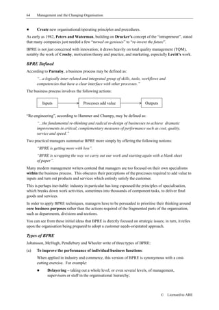 64    Management and the Changing Organisation


!     Create new organisational/operating principles and procedures.
As early as 1982, Peters and Waterman, building on Drucker’s concept of the “intrapreneur”, stated
that many companies just needed a few “turned on geniuses” to “re-invent the future”.
BPRE is not just concerned with innovation; it draws heavily on total quality management (TQM),
notably the work of Crosby, motivation theory and practice, and marketing, especially Levitt’s work.

BPRE Defined
According to Parnaby, a business process may be defined as:
      “...a logically inter-related and integrated group of skills, tasks, workflows and
      competencies that have a clear interface with other processes.”
The business process involves the following actions:

          Inputs                    Processes add value                     Outputs


“Re-engineering”, according to Hammer and Champy, may be defined as:
      “...the fundamental re-thinking and radical re-design of businesses to achieve dramatic
      improvements in critical, complementary measures of performance such as cost, quality,
      service and speed.”
Two practical managers summarise BPRE more simply by offering the following notions:
      “BPRE is getting more with less”.
      “BPRE is scrapping the way we carry out our work and starting again with a blank sheet
      of paper”.
Many modern management writers contend that managers are too focused on their own specialisms
within the business process. This obscures their perceptions of the processes required to add value to
inputs and turn out products and services which entirely satisfy the customer.
This is perhaps inevitable: industry in particular has long espoused the principles of specialisation,
which breaks down work activities, sometimes into thousands of component tasks, to deliver final
goods and services.
In order to apply BPRE techniques, managers have to be persuaded to prioritise their thinking around
core business purposes rather than the actions required of the fragmented parts of the organisation,
such as departments, divisions and sections.
You can see from these initial ideas that BPRE is directly focused on strategic issues; in turn, it relies
upon the organisation being prepared to adopt a customer needs-orientated approach.

Types of BPRE
Johansson, McHugh, Pendlebury and Wheeler write of three types of BPRE:
(a)   To improve the performance of individual business functions:
      When applied in industry and commerce, this version of BPRE is synonymous with a cost-
      cutting exercise. For example:
      !      Delayering – taking out a whole level, or even several levels, of management,
             supervisors or staff in the organisational hierarchy;



                                                                                      ©    Licensed to ABE
 