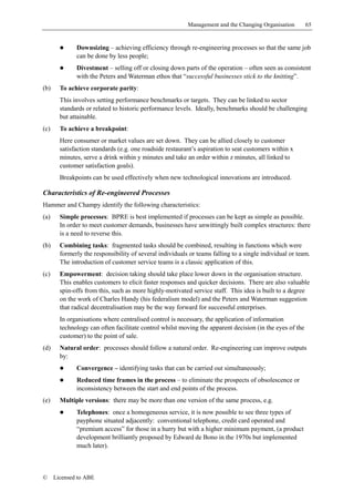 Management and the Changing Organisation        65


        !     Downsizing – achieving efficiency through re-engineering processes so that the same job
              can be done by less people;
        !     Divestment – selling off or closing down parts of the operation – often seen as consistent
              with the Peters and Waterman ethos that “successful businesses stick to the knitting”.
(b)     To achieve corporate parity:
        This involves setting performance benchmarks or targets. They can be linked to sector
        standards or related to historic performance levels. Ideally, benchmarks should be challenging
        but attainable.
(c)     To achieve a breakpoint:
        Here consumer or market values are set down. They can be allied closely to customer
        satisfaction standards (e.g. one roadside restaurant’s aspiration to seat customers within x
        minutes, serve a drink within y minutes and take an order within z minutes, all linked to
        customer satisfaction goals).
        Breakpoints can be used effectively when new technological innovations are introduced.

Characteristics of Re-engineered Processes
Hammer and Champy identify the following characteristics:
(a)     Simple processes: BPRE is best implemented if processes can be kept as simple as possible.
        In order to meet customer demands, businesses have unwittingly built complex structures: there
        is a need to reverse this.
(b)     Combining tasks: fragmented tasks should be combined, resulting in functions which were
        formerly the responsibility of several individuals or teams falling to a single individual or team.
        The introduction of customer service teams is a classic application of this.
(c)     Empowerment: decision taking should take place lower down in the organisation structure.
        This enables customers to elicit faster responses and quicker decisions. There are also valuable
        spin-offs from this, such as more highly-motivated service staff. This idea is built to a degree
        on the work of Charles Handy (his federalism model) and the Peters and Waterman suggestion
        that radical decentralisation may be the way forward for successful enterprises.
        In organisations where centralised control is necessary, the application of information
        technology can often facilitate control whilst moving the apparent decision (in the eyes of the
        customer) to the point of sale.
(d)     Natural order: processes should follow a natural order. Re-engineering can improve outputs
        by:
        !     Convergence – identifying tasks that can be carried out simultaneously;
        !     Reduced time frames in the process – to eliminate the prospects of obsolescence or
              inconsistency between the start and end points of the process.
(e)     Multiple versions: there may be more than one version of the same process, e.g.
        !     Telephones: once a homogeneous service, it is now possible to see three types of
              payphone situated adjacently: conventional telephone, credit card operated and
              “premium access” for those in a hurry but with a higher minimum payment, (a product
              development brilliantly proposed by Edward de Bono in the 1970s but implemented
              much later).



©     Licensed to ABE
 