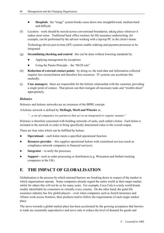 66    Management and the Changing Organisation


      !      Hospitals: the “triage” system breaks cases down into straightforward, medium-hard
             and difficult.
(f)   Location: work should be moved across conventional boundaries, taking place wherever it
      makes most sense. Traditional back office routines for life assurance underwriting, for
      example, can be performed by the adviser working with a lap-top PC in the client’s home.
      Technology-driven just-in-time (JIT) systems enable ordering and payment processes to be
      integrated.
(g)   Streamlining checking and control: this can be done without lowering standards by:
      !      Applying management by exceptions
      !      Using the Pareto Principle – the “80/20 rule”
(h)   Reduction of external contact points: by doing so, the total data and information collected
      requires less reconciliation and therefore less resources. IT systems can accelerate this
      markedly.
(j)   Case managers: these are responsible for the holistic relationship with the customer, providing
      a single point of contact. That person can then instigate all necessary tasks and “trouble-shoot”
      appropriately.

Holonics
Holonics and holonic networks are an extension of the BPRE concept.
A holonic network is defined by McHugh, Merli and Wheeler as:
      “...a set of companies (or partners) that act in an integrated or organic manner.”
Holonics is therefore concerned with building networks of units, each called a holon. Each holon is
included in the network in order to bring specifically determined value to the overall output.
There are four roles which can be fulfilled by holons:
!     Operational – each holon meets a specified operational function.
!     Resource provider – this supplies operational holons with centralised services (such as
      compliance network companies in financial services).
!     Integrator – to unify the processes.
!     Support – such as order processing or distribution (e.g. Wincanton and Stobart trucking
      companies in the UK).


F.    THE IMPACT OF GLOBALISATION
Globalisation is the process by which national barriers are breaking down in respect of the market in
which organisations operate. Some companies already regard the entire world as their target market,
whilst for others this will not be so for many years. For example, Coca Cola is a truly world brand,
readily identifiable by consumers in virtually every country. On the other hand, the giant life
assurance industry has few global players – even when companies such as Zurich Insurance and
Allianz work across frontiers, their products tend to follow the requirements of each single market
place.
The move towards a global market place has been accelerated by the growing acceptance that barriers
to trade are essentially unproductive and serve only to reduce the level of demand for goods and


                                                                                   ©   Licensed to ABE
 