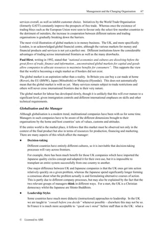 Management and the Changing Organisation        67


services overall, as well as inhibit customer choice. Initiatives by the World Trade Organisation
(formerly GATT) constantly improve the prospects of free trade. Whereas once the existence of
trading blocs such as the European Union were seen to favour only the select few member countries to
the detriment of outsiders, the increase in cooperation between different nations and trading
organisations is gradually breaking down the barriers.
The most vivid illustration of global markets is in money business. The UK, and more specifically
London, is an acknowledged global financial centre, although the various markets for money and
financial products and services is not yet a perfect one. Different institutions know the considerable
advantages of trading across international frontiers as well as the many drawbacks.
Paul Hirst, writing in 1992, stated that “national economies and cultures are dissolving before the
great flows of trade, finance and information....unconstrained global markets for capital and goods
allow companies to allocate resources to maximise benefits for consumers”. This supports the view
that the world is becoming a single market as if borders did not exist.
The global market is an aspiration rather than a reality. In Britain you can buy a car made at home
(Rover), the EU (BMW), Japan (Mitsubishi) or Malaysia (Hyundai). This does not automatically
mean that the global market is with us yet. Many services remain subject to trade restrictions and
others will never cross international frontiers due to their very nature.
The global market for labour has developed slowly, though it is unlikely that this will ever mature to a
significant level, given immigration controls and different international emphases on skills and other
technical requirements.

Globalisation and the Manager
Although globalisation is a modern trend, multinational companies have been with us for some time.
Managers in such companies have to be aware of the different dimensions brought to their
organisations by the home and host countries’ sets of values, customs and attitudes.
If the entire world is the market place, it follows that this market must be observed not only in the
context of the final product but also in terms of resources for production, financing and marketing.
There are many aspects of this which affect the manager:
!     Decision-taking
      Different countries have entirely different cultures, so it is inevitable that decision-taking
      processes will vary across frontiers.
      For example, there has been much benefit for those UK companies which have imported the
      Japanese quality circles concept and adapted it for their own use, but it is impossible to
      transplant an entire system successfully from one country to another.
      One major difference between UK and Japanese companies is that the UK ones get into action
      relatively quickly on a given problem, whereas the Japanese spend significantly longer forming
      a consensus about what the problem actually is and formulating alternative courses of action.
      This is partly due to different company processes, but may also be explained by the fact that the
      two relevant groups of managers think in different ways. For a start, the UK is a Christian
      democracy whilst the Japanese are Shinto Buddhists.
!     Leadership Styles
      Some countries have much more didactic (instructional) approaches to leadership. In the UK
      we are taught to “consult before you decide” whenever possible – elsewhere this may not be so.
      In France it is much more acceptable to “speak one’s mind” before staff than in the UK: what a



©   Licensed to ABE
 