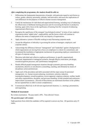 ii


After completing the programme, the student should be able to:
1.    Differentiate the fundamental characteristics of people, with particular regard to such factors as
      culture, gender, ethnicity, personality, attitudes, and motivation, and assess the implications of
      such differences for the purposes of effective human resource management.
2.    Clarify the mechanisms for individual and organisational learning, including ways of enhancing
      the effectiveness of deliberate learning processes and of overcoming the barriers to productive
      learning, again with a focus on the significance of learning from the viewpoint of enhancing
      organisational effectiveness.
3.    Recognise the significance of the emergent “psychological contract” in terms of new employer
      expectations about “added value”, employability, and the factors which will continue to
      influence the nature of employment in the vast majority of organisations.
4.    Apply alternative systems of flexible working to meet fluctuating corporate needs.
5.    Accept the obligations of ethicality in governing the actions of managers, employees, and
      corporate entities.
6.    Acknowledge the differences between “management” and “leadership” against a background in
      which organisations are moving from a focus on compliance to a desire for commitment, and
      recommend the installation of appropriate mechanisms for generating employee commitment in
      all types of corporate setting.
7.    Maximise individual and collective employee performance, in specific organisational,
      functional, departmental or managerial scenarios, through effective motivation, job design,
      reward/recognition processes, and “performance management”.
8.    Handle difficult people-management situations through systematic grievance-handling
      mechanisms, directive or non-directive counselling, coaching, and ultimately by means of
      disciplinary action and dismissal.
9.    Apply each of the procedures and skills associated with the major arenas for personnel
      management, viz., human resource planning, recruitment, selection, induction,
      training/development, reward/recognition, review/appraisal, employee relations, welfare, health
      and safety responsibilities, discipline, and grievance-handling, in both remedial and continuous-
      improvement circumstances. [Several of these themes are mentioned elsewhere in the syllabus,
      but are repeated here in order to ensure completeness.]
10.   Communicate effectively in all relevant organisational situations, i.e., meetings, presentations,
      and negotiating.

Method of Assessment
By written examination. The pass mark is 40%. Time allowed 3 hours.
The question paper will contain:
Eight questions from which the candidate will be required to answer any four. All questions carry 25
marks.




                                                                                      ©   Copyright ABE
 