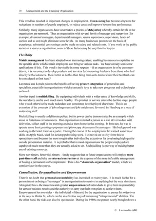 70    Management and the Changing Organisation


This trend has resulted in important changes in employment. Down-sizing has become a byword for
reductions in numbers of people employed, to reduce costs and improve bottom-line performance.
Similarly, many organisations have undertaken a process of delayering whereby certain levels in the
organisation are removed. Thus an organisation with several levels of manager and supervisor (for
example, divisional managers, departmental managers, senior supervisors, supervisors, heads of
section and so on) might eliminate some levels. As many businesses promote on the basis of
experience, substantial cost savings can be made on salary and related costs. If you work in the public
sector or a services organisation, some of these factors may be very familiar to you.

Flexibility
Matrix management has been adopted to an increasing extent, enabling businesses to capitalise on
the specific skills which certain employees can bring to various tasks. We have already seen some
applications of this. This trend is inevitable in some respects – if an organisation is to be customer-
driven, it is necessary to develop products and services by harnessing feedback from those who deal
directly with customers. How better to do this than bring them onto teams where their feedback can
be considered at first hand?
Lawrence and Lorsch point to the benefits of having greater integration of generalists and
specialists, especially in organisations which constantly have to take new processes and technologies
on board.
Another trend is multiskilling. By equipping individuals with a wider array of knowledge and skills,
the workforce can be used much more flexibly. If a product or service enters the decline stage, people
who would otherwise be made redundant can sometimes be redeployed elsewhere. This is an
extension of the concepts of job enlargement and job enrichment, favoured by Herzberg as a way of
motivating staff.
Multiskilling is usually a deliberate policy, but its power can be demonstrated by an example which
arose in fortuitous circumstances. One organisation recruited a person as a van driver to deal with
deliveries, collect staff in the morning and take them home in the evening. In between, he was to
operate some basic printing equipment and photocopy documents for managers. His background was
working in the hotel trade as a porter. During the course of his employment he learned some basic
skills on Apple Macs, used for desktop publishing work. He moved on swiftly from this to
spreadsheets and became the most sought-after individual by executives for developing high-quality
outside presentation material. It is probable that in most organisations the people employed are
capable of much more than they are actually asked to do. Multiskilling is one way of making better
use of existing resources.
More part-timers, fewer full-timers: Handy suggests that in future organisations will employ more
part-time staff and take on external contractors at the expense of the more inflexible arrangement
of having a permanent staff complement. This is his “shamrock organisation” model, which we
consider later in the course.

Centralisation, Decentralisation and Empowerment
There is no doubt that personal accountability has increased in recent years. It is much harder for a
person intent on being a “passenger” in an organisation to survive in anything but the very short term.
Alongside this is the move towards greater empowerment of individuals to give them responsibility
for certain business results and the authority to carry out their own plans to achieve them.
Empowerment has two sides – the individual is liberated by the organisation to pursue his objectives
in the way he thinks fit, which can be an effective way of harnessing “intrapreneurial” abilities. On
the other hand, the risks can also be spectacular. During the 1980s one person nearly brought down a


                                                                                     ©   Licensed to ABE
 