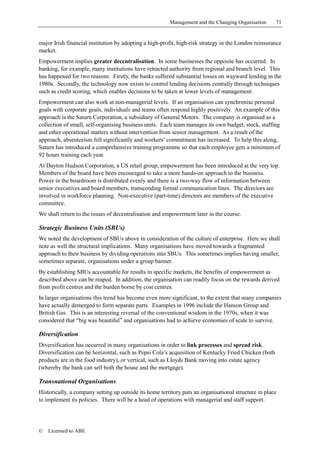 Management and the Changing Organisation      71


major Irish financial institution by adopting a high-profit, high-risk strategy in the London reinsurance
market.
Empowerment implies greater decentralisation. In some businesses the opposite has occurred. In
banking, for example, many institutions have retracted authority from regional and branch level. This
has happened for two reasons. Firstly, the banks suffered substantial losses on wayward lending in the
1980s. Secondly, the technology now exists to control lending decisions centrally through techniques
such as credit scoring, which enables decisions to be taken at lower levels of management.
Empowerment can also work at non-managerial levels. If an organisation can synchronise personal
goals with corporate goals, individuals and teams often respond highly positively. An example of this
approach is the Saturn Corporation, a subsidiary of General Motors. The company is organised as a
collection of small, self-organising business units. Each team manages its own budget, stock, staffing
and other operational matters without intervention from senior management. As a result of the
approach, absenteeism fell significantly and workers’ commitment has increased. To help this along,
Saturn has introduced a comprehensive training programme so that each employee gets a minimum of
92 hours training each year.
At Dayton Hudson Corporation, a US retail group, empowerment has been introduced at the very top.
Members of the board have been encouraged to take a more hands-on approach to the business.
Power in the boardroom is distributed evenly and there is a two-way flow of information between
senior executives and board members, transcending formal communication lines. The directors are
involved in workforce planning. Non-executive (part-time) directors are members of the executive
committee.
We shall return to the issues of decentralisation and empowerment later in the course.

Strategic Business Units (SBUs)
We noted the development of SBUs above in consideration of the culture of enterprise. Here we shall
note as well the structural implications. Many organisations have moved towards a fragmented
approach to their business by dividing operations into SBUs. This sometimes implies having smaller,
sometimes separate, organisations under a group banner.
By establishing SBUs accountable for results in specific markets, the benefits of empowerment as
described above can be reaped. In addition, the organisation can readily focus on the rewards derived
from profit centres and the burden borne by cost centres.
In larger organisations this trend has become even more significant, to the extent that many companies
have actually demerged to form separate parts. Examples in 1996 include the Hanson Group and
British Gas. This is an interesting reversal of the conventional wisdom in the 1970s, when it was
considered that “big was beautiful” and organisations had to achieve economies of scale to survive.

Diversification
Diversification has occurred in many organisations in order to link processes and spread risk.
Diversification can be horizontal, such as Pepsi Cola’s acquisition of Kentucky Fried Chicken (both
products are in the food industry), or vertical, such as Lloyds Bank moving into estate agency
(whereby the bank can sell both the house and the mortgage).

Transnational Organisations
Historically, a company setting up outside its home territory puts an organisational structure in place
to implement its policies. There will be a head of operations with managerial and staff support.




©   Licensed to ABE
 