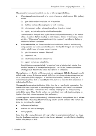 Management and the Changing Organisation         73


      The demand for workers or specialists can rise or fall over a period of time.
      !     When demand rises, there needs to be a pool of labour on which to draw. This pool may
            include:
            (i)     part-time workers whose hours can be increased;
            (ii)    full time workers who are prepared to work overtime;
            (iii)   short contract workers who can be employed for a given period;
            (iv)    agency workers who can be called in when needed.
            Human resources managers need to plan for the creation and functioning of this pool of
            labour. In addition the firm may help to meet increased demand by outsourcing certain
            activities. “Outsourcing” means passing activities previously carried out in the firm to
            outside specialists or contractors.
      !     When demand falls, the firm will need to reduce its human resources while avoiding
            heavy economic and social costs of redundancy. The flexible firm puts into reverse the
            policies which it used to increase human resources:
            (i)     part time workers’ hours are decreased;
            (ii)    overtime is cut;
            (iii)   short-term contracts are not renewed;
            (iv)    agency workers are not called in.
            This ability to contract can include “in-sourcing”, that is, bringing back into the firm
            activities outsourced in the expansionary periods. The flexible firm has considerable
            advantages over the inflexible firm in these periods of contraction.
      The implications of a flexible workforce extend into training and skills development. A multi-
      skilled worker is more flexible than a single skilled one, so training and development must set
      out to create multi-skilled employees. In addition, there must be a readiness on the part of
      workers to deploy these skills as needed by the firm; there is no place for strict demarcation of
      tasks in a flexible firm.
      The control of workers in a flexible firm differs from that in a less flexible organisation. The
      flexible firm is flat, so the span of control by managers over their staff is wide, which makes
      close control impossible. Furthermore, close control is inappropriate in a firm containing
      multi-skilled teams. These flexible workers can control their own work situations, relying on
      feedback from their customers to assess their performance.
      Another important implication of flexibility for human resources management is that of flexible
      reward systems. The nature of flexible working calls for rewards related to what workers are
      doing at a given time, for example:
      !     performance related pay;
      !     overtime and unsocial hours pay;
      !     bonus payments.
      Some firms offer a menu of rewards, allowing workers to select a mixture of salary and fringe
      benefits. In all cases employees must feel that they are adequately rewarded for their flexibility
      and for using a range of skills.




©   Licensed to ABE
 