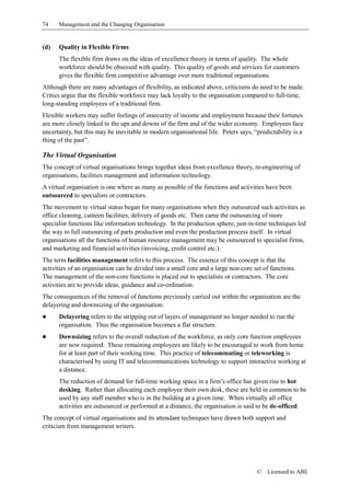 74    Management and the Changing Organisation


(d)   Quality in Flexible Firms
      The flexible firm draws on the ideas of excellence theory in terms of quality. The whole
      workforce should be obsessed with quality. This quality of goods and services for customers
      gives the flexible firm competitive advantage over more traditional organisations.
Although there are many advantages of flexibility, as indicated above, criticisms do need to be made.
Critics argue that the flexible workforce may lack loyalty to the organisation compared to full-time,
long-standing employees of a traditional firm.
Flexible workers may suffer feelings of insecurity of income and employment because their fortunes
are more closely linked to the ups and downs of the firm and of the wider economy. Employees face
uncertainty, but this may be inevitable in modern organisational life. Peters says, “predictability is a
thing of the past”.

The Virtual Organisation
The concept of virtual organisations brings together ideas from excellence theory, re-engineering of
organisations, facilities management and information technology.
A virtual organisation is one where as many as possible of the functions and activities have been
outsourced to specialists or contractors.
The movement to virtual status began for many organisations when they outsourced such activities as
office cleaning, canteen facilities, delivery of goods etc. Then came the outsourcing of more
specialist functions like information technology. In the production sphere, just-in-time techniques led
the way to full outsourcing of parts production and even the production process itself. In virtual
organisations all the functions of human resource management may be outsourced to specialist firms,
and marketing and financial activities (invoicing, credit control etc.).
The term facilities management refers to this process. The essence of this concept is that the
activities of an organisation can be divided into a small core and a large non-core set of functions.
The management of the non-core functions is placed out to specialists or contractors. The core
activities are to provide ideas, guidance and co-ordination.
The consequences of the removal of functions previously carried out within the organisation are the
delayering and downsizing of the organisation:
!     Delayering refers to the stripping out of layers of management no longer needed to run the
      organisation. Thus the organisation becomes a flat structure.
!     Downsizing refers to the overall reduction of the workforce, as only core function employees
      are now required. These remaining employees are likely to be encouraged to work from home
      for at least part of their working time. This practice of telecommuting or teleworking is
      characterised by using IT and telecommunications technology to support interactive working at
      a distance.
      The reduction of demand for full-time working space in a firm’s office has given rise to hot
      desking. Rather than allocating each employee their own desk, these are held in common to be
      used by any staff member who is in the building at a given time. When virtually all office
      activities are outsourced or performed at a distance, the organisation is said to be de-officed.
The concept of virtual organisations and its attendant techniques have drawn both support and
criticism from management writers.




                                                                                     ©   Licensed to ABE
 