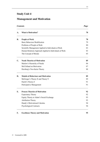 77



      Study Unit 4
      Management and Motivation

      Contents                                                        Page


      A.    What is Motivation?                                         78


      B.    People at Work                                              78
            Basic Behaviour Modification                                79
            Problems of People at Work                                  80
            Scientific Management Applied to Individuals at Work        83
            Human Relations Approach Applied to Individuals at Work     83
            The Concept of Morale                                       85


      C.    Needs Theories of Motivation                                85
            Maslow’s Hierarchy of Needs                                 86
            McClelland on Motivation                                    87
            Herzberg’s Two-factor Theory                                88


      D.    Models of Behaviour and Motivation                          89
            McGregor’s Theory X and Theory Y                            89
            Ouchi’s Theory Z                                            91
            Participative Management                                    91


      E.    Process Theories of Motivation                              92
            Expectancy Theory                                           92
            Equity Theory or Adam’s Social Exchange                     93
            Attribution Theory                                          93
            Handy’s Motivational Calculus                               94
            Psychological Contracts                                     94


      F.    Excellence Theory and Motivation                            95




©   Licensed to ABE
 