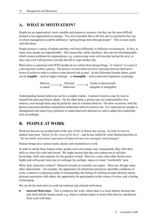 78    Management and Motivation




A. WHAT IS MOTIVATION?
People are an organisation’s most valuable and expensive resource, but they are the most difficult
element of an organisation to manage. You will remember that in the last unit we pointed to the way
in which management could be defined as “getting things done through people”. This is more easily
said than done.
People possess a variety of talents and they will react differently in different circumstances. In fact, in
many ways people are unpredictable. This means that, unlike machines, they are not interchangeable,
which creates problems for organisations, e.g. a person may work well one day but not the next, or
may cope well with pressures one day but fail to cope another day.
Motivation is concerned with WHY people do (or refrain from doing) things. A “motive” is a need or
a driving force within a person. The process of motivation involves choosing between alternative
forms of action in order to achieve some desired end or goal. As the following formula shows, goals
can be tangible – such as higher earnings – or intangible – such as personal reputation or prestige.

                  Motives               Selected                Goals or desired ends
                  or needs             behaviour               (tangible or intangible)


Understanding human behaviour can be a complex matter. A person’s motives may be clear to
himself but quite puzzling to others. On the other hand, a person may not understand his own
motives, even though these may be perfectly clear to a trained observer. On other occasions, both the
person concerned and those around him understand what his motives are. It is important for people in
management and supervisory positions to understand such alternatives, and to adapt their leadership
style accordingly.


B. PEOPLE AT WORK
Work has become an accepted part of the way of life of almost any society. In order to survive,
modern man must “labour by the sweat of his brow”, and he has settled for what Dunlop describes as
“the inevitable and eternal separation of industrial man into managers and managed”.
Human beings have various wants, desires and orientations to work.
In order to satisfy basic human wants, people must earn money and, consequently, they offer their
skills in return for work and reward. We might assume that they also endeavour to sell their
knowledge, skills and expertise for the greatest reward. However, some value other factors more
highly and will accept lower pay in exchange for, perhaps, status or a more “worthwhile” post.
What, then, motivates workers? Material rewards are certainly one aspect. There are, though, many
other inducements – for example, the opportunity for distinction and power, desirable conditions of
work, a chance to experience pride of workmanship, the feeling of working towards altruistic ideals,
pleasant association with others, the opportunity for participation in the course of events, and a feeling
of belonging.
We can divide motivation at work into internal and external motivation.
!     Internal Motivation – This is related to the work, where there is a close identity between the
      task itself and the human needs, e.g. where a cabinet-maker or motor-fitter derives satisfaction
      from a job well done.



                                                                                      ©   Licensed to ABE
 