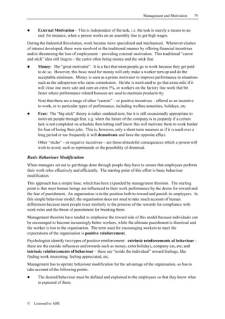 Management and Motivation          79


!     External Motivation – This is independent of the task, i.e. the task is merely a means to an
      end; for instance, when a person works on an assembly line to get high wages.
During the Industrial Revolution, work became more specialised and mechanised. Whenever clashes
of interest developed, these were resolved in the traditional manner by offering financial incentives
and/or threatening the loss of employment – providing external motivation. This traditional “carrot
and stick” idea still lingers – the carrot often being money and the stick fear.
!     Money: The “great motivator”. It is a fact that most people go to work because they get paid
      to do so. However, this basic need for money will only make a worker turn up and do the
      acceptable minimum. Money is seen as a prime motivator to improve performance in situations
      such as the salesperson who earns commission. He/she is motivated to go that extra mile if it
      will close one more sale and earn an extra 5%, or workers on the factory line work that bit
      faster where performance related bonuses are used to maintain productivity.
      Note that there are a range of other “carrots” – or positive incentives – offered as an incentive
      to work, or to particular types of performance, including welfare amenities, holidays, etc.
!     Fear: The “big stick” theory is rather outdated now, but it is still occasionally appropriate to
      motivate people through fear, e.g. when the future of the company is in jeopardy if a certain
      task is not completed on schedule then letting staff know this will motivate them to work harder
      for fear of losing their jobs. This is, however, only a short-term measure as if it is used over a
      long period or too frequently it will demotivate and have the opposite effect.
      Other “sticks” – or negative incentives – are those distasteful consequences which a person will
      wish to avoid, such as reprimands or the possibility of dismissal.

Basic Behaviour Modification
When managers set out to get things done through people they have to ensure that employees perform
their work roles effectively and efficiently. The starting point of this effort is basic behaviour
modification.
This approach has a simple base, which has been expanded by management theorists. The starting
point is that most human beings are influenced in their work performance by the desire for reward and
the fear of punishment. An organisation is in the position both to reward and punish its employees. In
this simple behaviour model, the organisation does not need to take much account of human
differences because most people react similarly to the promise of the rewards for compliance with
work rules and the threat of punishment for breaking them.
Management theorists have tended to emphasise the reward side of this model because individuals can
be encouraged to become increasingly better workers, while the ultimate punishment is dismissal and
the worker is lost to the organisation. The term used for encouraging workers to meet the
expectations of the organisation is positive reinforcement.
Psychologists identify two types of positive reinforcement: extrinsic reinforcements of behaviour –
these are the outside influences and rewards such as money, extra holidays, company car, etc; and
intrinsic reinforcements of behaviour – these are “inside the individual” reward feelings, like
finding work interesting, feeling appreciated, etc.
Management has to operate behaviour modification for the advantage of the organisation, so has to
take account of the following points:
!     The desired behaviour must be defined and explained to the employees so that they know what
      is expected of them.



©   Licensed to ABE
 