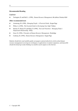 iii



Recommended Reading

Lead text
!       Torrington, D. and Hall, L. (1998), Human Resource Management; 4th edition, Prentice-Hall

Other recommended texts
!       Armstrong, M. (1998), Managing People: A Practical Guide; Kogan Page
!       White, A. (1998), The Essential Guide to Developing Your Staff; Piatkus
!       Herriot, P., Hirsch, W. and Riley, P. (1998), Trust and Transition: Managing Today’s
        Employment Relationship; Wiley
!       Goss, D. (1994), Principles of Human Resource Management; Routledge
!       Cushway, B. (1994), Human Resource Management; Kogan Page


Students should also read suitable quality newspapers and periodicals for articles about human
resource management (covering new techniques or applications in named companies), and if possible
should download up-to-date thinking via suitable search engines on the Internet.




©     Copyright ABE
 