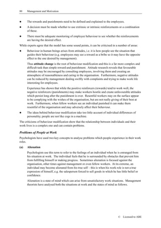 80    Management and Motivation


!     The rewards and punishments need to be defined and explained to the employees.
!     A decision must be made whether to use extrinsic or intrinsic reinforcements or a combination
      of these.
!     There must be adequate monitoring of employee behaviour to see whether the reinforcements
      are having the desired effect.
While experts agree that the model has some sound points, it can be criticised in a number of areas:
!     Behaviour in human beings arises from attitudes, i.e. it is how people see the situation that
      guides their behaviour (e.g. employees may see a reward as a bribe so it may have the opposite
      effect to the one desired by management).
      Thus attitude change is the root of behaviour modification and this is a far more complex and
      difficult task than simple reward and punishment. Attitude research reveals that favourable
      attitudes may be encouraged by consulting employees, involving them and creating an
      atmosphere of reasonableness and caring in the organisation. Furthermore, negative attitudes
      can be reduced by management dealing swiftly with complaints and trying to make work life
      interesting for employees.
      Experience has shown that while the positive reinforcers (rewards) tend to work well, the
      negative reinforcers (punishments) may make workers hostile and create unfavourable attitudes
      which persist long after the punishment is over. Resentful workers may on the surface appear
      to be complying with the wishes of the organisation, but are not really giving of their best at
      work. Furthermore, when fellow workers see an individual punished it can make them
      resentful of the organisation and may adversely affect their behaviour.
!     The ideas behind behaviour modification take too little account of individual differences of
      personality; people are not like cogs in a machine.
The criticisms of behaviour modification show that the relationship between individuals and their
work lives is a complex one and can contain problems.

Problems of People at Work
Psychologists have used two key concepts to analyse problems which people experience in their work
roles.
(a)   Alienation
      Psychologists use this term to refer to the feelings of an individual when he is estranged from
      his situation at work. The individual feels that he is surrounded by obstacles that prevent him
      from fulfilling himself or making progress. Sometimes alienation is focused against the
      organisation, other times against management or even fellow workers. At its extreme, an
      individual may become alienated from his true self – this is when his work role is not a true
      expression of himself, e.g. the salesperson forced to sell goods in which he has little belief or
      confidence.
      Alienation is a state of mind which can arise from unsatisfactory work situations. Management
      theorists have analysed both the situations at work and the states of mind as follows.




                                                                                     ©   Licensed to ABE
 