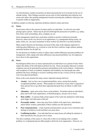 82    Management and Motivation


      As with alienation, modern researchers set about measuring the level of anomie by the use of
      attitude testing. Their findings can point out any lack of clear leadership and confusion over
      norms and values, thus guiding management towards correcting the conditions which give rise
      to anomie within an organisation.
In addition, people at work may experience problems related to status and stress:
(c)   Status
      Social status refers to the amount of respect paid to an individual. A work role can confer
      prestige upon a person. Status may be perceived through the possession of symbols, e.g. salary,
      title of job, work surroundings, dress, company car, etc.
      Some management experts have used status symbols as positive reinforcers (rewards).
      However, status can be very divisive in an organisation, e.g. management dining rooms, car
      parks, toilets, etc. can cause resentment in those workers not allowed to use these facilities.
      Many modern theorists are becoming convinced of the value of the Japanese approach of
      reducing status differences, e.g. everyone to wear the firm’s uniform; single canteen; parking
      and toilet facilities for all staff, etc.
      So, the decision on whether to retain or reduce status symbol differences presents problems for
      management, while coping with status differences may present problems, too, for employees
      lower down in the organisation.
(d)   Stress
      Psychologists define stress as strain experienced by an individual over a period of time which
      impairs the ability of the individual to perform his role. Stress can produce physical or mental
      symptoms and can be generated by pressures and problems in the work situation. Furthermore,
      such symptoms of stress as tiredness, headaches and irritability can lead people into other
      problems like heavy drinking or excessive smoking which set up a vicious circle by creating
      even worse physical problems.
      Stress in the work situation has many causes, important among which are:
      !        Anomie – here we have one occupational problem, stress, arising from another
               occupational problem, anomie. When people are confused as to just what is expected of
               them and just how to go about their organisational goals they are likely to suffer from
               stress.
      !        Alienation – again stress arises from a work problem. Frustration about an individual’s
               place and worth in the organisation, or blocked progress, can give rise to stress.
      !        Role conflict – if a person finds certain aspects of his work role unattractive while being
               quite happy with other parts of the job.
      !        Personality clashes – stress may arise from conflicts with supervisors, subordinates
               and/or fellow workers, particularly if these conflicts are left unresolved.
      !        Poor communications – a lack of good communications can give rise to frustration and
               feelings of isolation at work and these can cause stress.
      !        Conflicting loyalties – if an individual has too many bosses all calling for attention to
               their instructions, this can give rise to stress.
      The above summary of the causes of stress tells us that we are dealing with a complex
      problem; it is widespread and can affect people at all levels of an organisation. However, we



                                                                                       ©   Licensed to ABE
 
