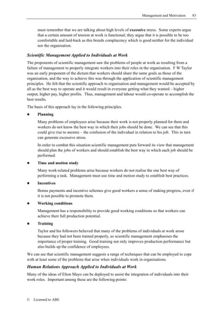 Management and Motivation         83


      must remember that we are talking about high levels of excessive stress. Some experts argue
      that a certain amount of tension at work is functional; they argue that it is possible to be too
      comfortable and laid-back as this breeds complacency which is good neither for the individual
      nor the organisation.

Scientific Management Applied to Individuals at Work
The proponents of scientific management saw the problems of people at work as resulting from a
failure of management to properly integrate workers into their roles in the organisation. F W Taylor
was an early proponent of the dictum that workers should share the same goals as those of the
organisation, and the way to achieve this was through the application of scientific management
principles. He felt that the scientific approach to organisation and management would be accepted by
all as the best way to operate and it would result in everyone getting what they wanted – higher
output, higher pay, higher profits. Thus, management and labour would co-operate to accomplish the
best results.
The basis of this approach lay in the following principles.
!     Planning
      Many problems of employees arise because their work is not properly planned for them and
      workers do not know the best way in which their jobs should be done. We can see that this
      could give rise to anomie – the confusion of the individual in relation to his job. This in turn
      can generate excessive stress.
      In order to combat this situation scientific management puts forward its view that management
      should plan the jobs of workers and should establish the best way in which each job should be
      performed.
!     Time and motion study
      Many work-related problems arise because workers do not realise the one best way of
      performing a task. Management must use time and motion study to establish best practices.
!     Incentives
      Bonus payments and incentive schemes give good workers a sense of making progress, even if
      it is not possible to promote them.
!     Working conditions
      Management has a responsibility to provide good working conditions so that workers can
      achieve their full production potential.
!     Training
      Taylor and his followers believed that many of the problems of individuals at work arose
      because they had not been trained properly, so scientific management emphasises the
      importance of proper training. Good training not only improves production performance but
      also builds up the confidence of employees.
We can see that scientific management suggests a range of techniques that can be employed to cope
with at least some of the problems that arise when individuals work in organisations.
Human Relations Approach Applied to Individuals at Work
Many of the ideas of Elton Mayo can be deployed to assist the integration of individuals into their
work roles. Important among these are the following points:



©   Licensed to ABE
 