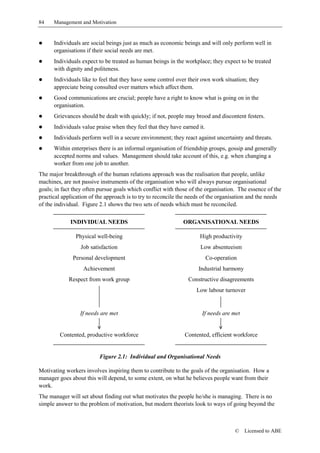 84    Management and Motivation


!     Individuals are social beings just as much as economic beings and will only perform well in
      organisations if their social needs are met.
!     Individuals expect to be treated as human beings in the workplace; they expect to be treated
      with dignity and politeness.
!     Individuals like to feel that they have some control over their own work situation; they
      appreciate being consulted over matters which affect them.
!     Good communications are crucial; people have a right to know what is going on in the
      organisation.
!     Grievances should be dealt with quickly; if not, people may brood and discontent festers.
!     Individuals value praise when they feel that they have earned it.
!     Individuals perform well in a secure environment; they react against uncertainty and threats.
!     Within enterprises there is an informal organisation of friendship groups, gossip and generally
      accepted norms and values. Management should take account of this, e.g. when changing a
      worker from one job to another.
The major breakthrough of the human relations approach was the realisation that people, unlike
machines, are not passive instruments of the organisation who will always pursue organisational
goals; in fact they often pursue goals which conflict with those of the organisation. The essence of the
practical application of the approach is to try to reconcile the needs of the organisation and the needs
of the individual. Figure 2.1 shows the two sets of needs which must be reconciled.

             INDIVIDUAL NEEDS                                ORGANISATIONAL NEEDS

               Physical well-being                                   High productivity
                  Job satisfaction                                   Low absenteeism
              Personal development                                        Co-operation
                   Achievement                                      Industrial harmony
            Respect from work group                             Constructive disagreements
                                                                   Low labour turnover


                 If needs are met                                     If needs are met


         Contented, productive workforce                      Contented, efficient workforce


                          Figure 2.1: Individual and Organisational Needs

Motivating workers involves inspiring them to contribute to the goals of the organisation. How a
manager goes about this will depend, to some extent, on what he believes people want from their
work.
The manager will set about finding out what motivates the people he/she is managing. There is no
simple answer to the problem of motivation, but modern theorists look to ways of going beyond the



                                                                                     ©   Licensed to ABE
 