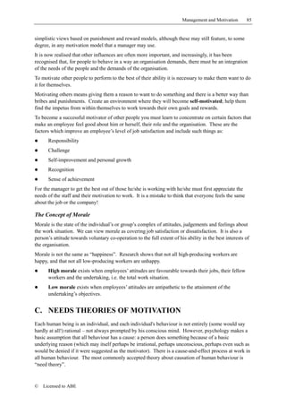 Management and Motivation       85


simplistic views based on punishment and reward models, although these may still feature, to some
degree, in any motivation model that a manager may use.
It is now realised that other influences are often more important, and increasingly, it has been
recognised that, for people to behave in a way an organisation demands, there must be an integration
of the needs of the people and the demands of the organisation.
To motivate other people to perform to the best of their ability it is necessary to make them want to do
it for themselves.
Motivating others means giving them a reason to want to do something and there is a better way than
bribes and punishments. Create an environment where they will become self-motivated; help them
find the impetus from within themselves to work towards their own goals and rewards.
To become a successful motivator of other people you must learn to concentrate on certain factors that
make an employee feel good about him or herself, their role and the organisation. These are the
factors which improve an employee’s level of job satisfaction and include such things as:
!     Responsibility
!     Challenge
!     Self-improvement and personal growth
!     Recognition
!     Sense of achievement
For the manager to get the best out of those he/she is working with he/she must first appreciate the
needs of the staff and their motivation to work. It is a mistake to think that everyone feels the same
about the job or the company!

The Concept of Morale
Morale is the state of the individual’s or group’s complex of attitudes, judgements and feelings about
the work situation. We can view morale as covering job satisfaction or dissatisfaction. It is also a
person’s attitude towards voluntary co-operation to the full extent of his ability in the best interests of
the organisation.
Morale is not the same as “happiness”. Research shows that not all high-producing workers are
happy, and that not all low-producing workers are unhappy.
!     High morale exists when employees’ attitudes are favourable towards their jobs, their fellow
      workers and the undertaking, i.e. the total work situation.
!     Low morale exists when employees’ attitudes are antipathetic to the attainment of the
      undertaking’s objectives.


C. NEEDS THEORIES OF MOTIVATION
Each human being is an individual, and each individual's behaviour is not entirely (some would say
hardly at all!) rational – not always prompted by his conscious mind. However, psychology makes a
basic assumption that all behaviour has a cause: a person does something because of a basic
underlying reason (which may itself perhaps be irrational, perhaps unconscious, perhaps even such as
would be denied if it were suggested as the motivator). There is a cause-and-effect process at work in
all human behaviour. The most commonly accepted theory about causation of human behaviour is
“need theory”.



©   Licensed to ABE
 
