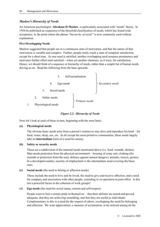 86    Management and Motivation


Maslow’s Hierarchy of Needs
An American psychologist, Abraham H Maslow, is particularly associated with “needs” theory. In
1954 he published an expansion of the threefold classification of needs, which has found wide
acceptance, to the point where the phrase “hierarchy of needs” is now commonly used without
explanation.
Five Overlapping Needs
Maslow suggested that people are in a continuous state of motivation, and that the nature of that
motivation is variable and complex. Further, people rarely reach a state of complete satisfaction,
except for a short time. As one need is satisfied, another overlapping need assumes prominence and
motivates further effort until satisfied – when yet another clamours, as it were, for satisfaction.
Hence, we should think of a sequence or hierarchy of needs, rather than a simple list of human needs
driving us on. Read the following from the base upwards:

                                  5.      Self-actualisation

                          4.      Ego needs                         Secondary needs

                   3.     Social needs

             2.    Safety needs
                                                   Primary needs
      1.     Physiological needs


                                       Figure 2.2: Hierarchy of Needs

Now let’s look at each of these in turn, beginning with the most basic.
(a)   Physiological needs
      The obvious basic needs arise from a person’s instinct to stay alive and reproduce his kind – for
      food, water, sleep, sex, etc. In all except the most primitive communities, these needs largely
      take an intermediate form of a need for money.
(b)   Safety or security needs
      These are a subdivision of the material needs mentioned above (i.e. food, warmth, shelter).
      Man needs protection from the physical environment – housing of some sort, clothing (for
      warmth or protection from the sun), defence against natural dangers ( animals, insects, germs).
      In a developed country, security of employment is the intermediate need covering the basic
      ones.
(c)   Social needs (the need to belong or affection needs)
      These include the need to love and be loved, the need to give and receive affection, and a need
      for company and association with other people, extending to co-operation in joint effort. Is this
      not a powerful factor in the cohesion of work groups?
(d)   Ego needs (the need for social status, esteem and self-respect)
      People want to feel a certain pride in themselves – that their abilities are tested and proved
      adequate, that they are achieving something, and that they are useful as individuals.
      Complementary to this is a need for the respect of others, overlapping the need for belonging
      and affection. We want appreciation, a measure of acclamation, to be noticed among all the


                                                                                   ©   Licensed to ABE
 