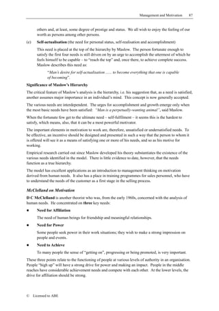Management and Motivation       87


        others and, at least, some degree of prestige and status. We all wish to enjoy the feeling of our
        worth as persons among other persons.
(e)     Self-actualisation (the need for personal status, self-realisation and accomplishment)
        This need is placed at the top of the hierarchy by Maslow. The person fortunate enough to
        satisfy the first four needs is still driven on by an urge to accomplish the uttermost of which he
        feels himself to be capable – to “reach the top” and, once there, to achieve complete success.
        Maslow describes this need as:
              “Man’s desire for self-actualisation ...... to become everything that one is capable
              of becoming”.
Significance of Maslow’s Hierarchy
The critical feature of Maslow’s analysis is the hierarchy, i.e. his suggestion that, as a need is satisfied,
another assumes major importance in an individual’s mind. This concept is now generally accepted.
The various needs are interdependent. The urges for accomplishment and growth emerge only when
the most basic needs have been satisfied: “Man is a perpetually-wanting animal”, said Maslow.
When the fortunate few get to the ultimate need – self-fulfilment – it seems this is the hardest to
satisfy, which means, also, that it can be a most powerful motivator.
The important elements in motivation to work are, therefore, unsatisfied or undersatisfied needs. To
be effective, an incentive should be designed and presented in such a way that the person to whom it
is offered will see it as a means of satisfying one or more of his needs, and so as his motive for
working.
Empirical research carried out since Maslow developed his theory substantiates the existence of the
various needs identified in the model. There is little evidence to date, however, that the needs
function as a true hierarchy.
The model has excellent applications as an introduction to management thinking on motivation
derived from human needs. It also has a place in training programmes for sales personnel, who have
to understand the needs of the customer as a first stage in the selling process.

McClelland on Motivation
D C McClelland is another theorist who was, from the early 1960s, concerned with the analysis of
human needs. He concentrated on three key needs:
!       Need for Affiliation
        The need of human beings for friendship and meaningful relationships.
!       Need for Power
        Some people seek power in their work situations; they wish to make a strong impression on
        people and events.
!       Need to Achieve
        To many people the sense of “getting on”, progressing or being promoted, is very important.
These three points relate to the functioning of people at various levels of authority in an organisation.
People “high up” will have a strong drive for power and making an impact. People in the middle
reaches have considerable achievement needs and compete with each other. At the lower levels, the
drive for affiliation should be strong.



©     Licensed to ABE
 
