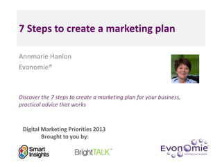 7 Steps to create a marketing plan

Annmarie Hanlon
Evonomie®



Discover the 7 steps to create a marketing plan for your business,
practical advice that works


 Digital Marketing Priorities 2013
         Brought to you by:
 