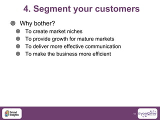 4. Segment your customers
 Why bother?
    To create market niches
    To provide growth for mature markets
    To del...