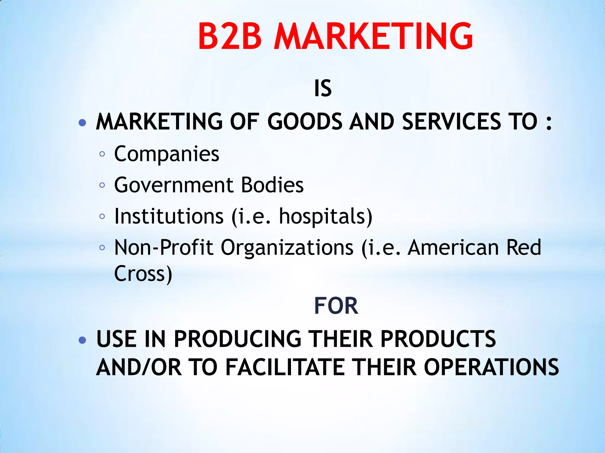 B2B MARKETING
                  IS
 MARKETING OF GOODS AND SERVICES TO :
 ◦   Companies
 ◦   Government Bodies
 ◦   Institutions (i.e. hospitals)
 ◦   Non-Profit Organizations (i.e. American Red
     Cross)
                    FOR
 USE IN PRODUCING THEIR PRODUCTS
  AND/OR TO FACILITATE THEIR OPERATIONS
 