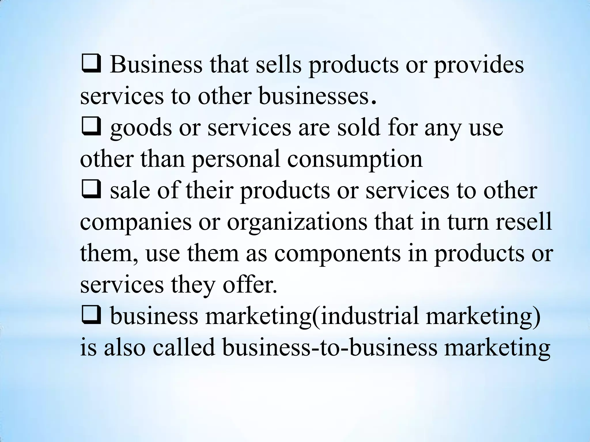  Business that sells products or provides
services to other businesses.
 goods or services are sold for any use
other than personal consumption
 sale of their products or services to other
companies or organizations that in turn resell
them, use them as components in products or
services they offer.
 business marketing(industrial marketing)
is also called business-to-business marketing
 