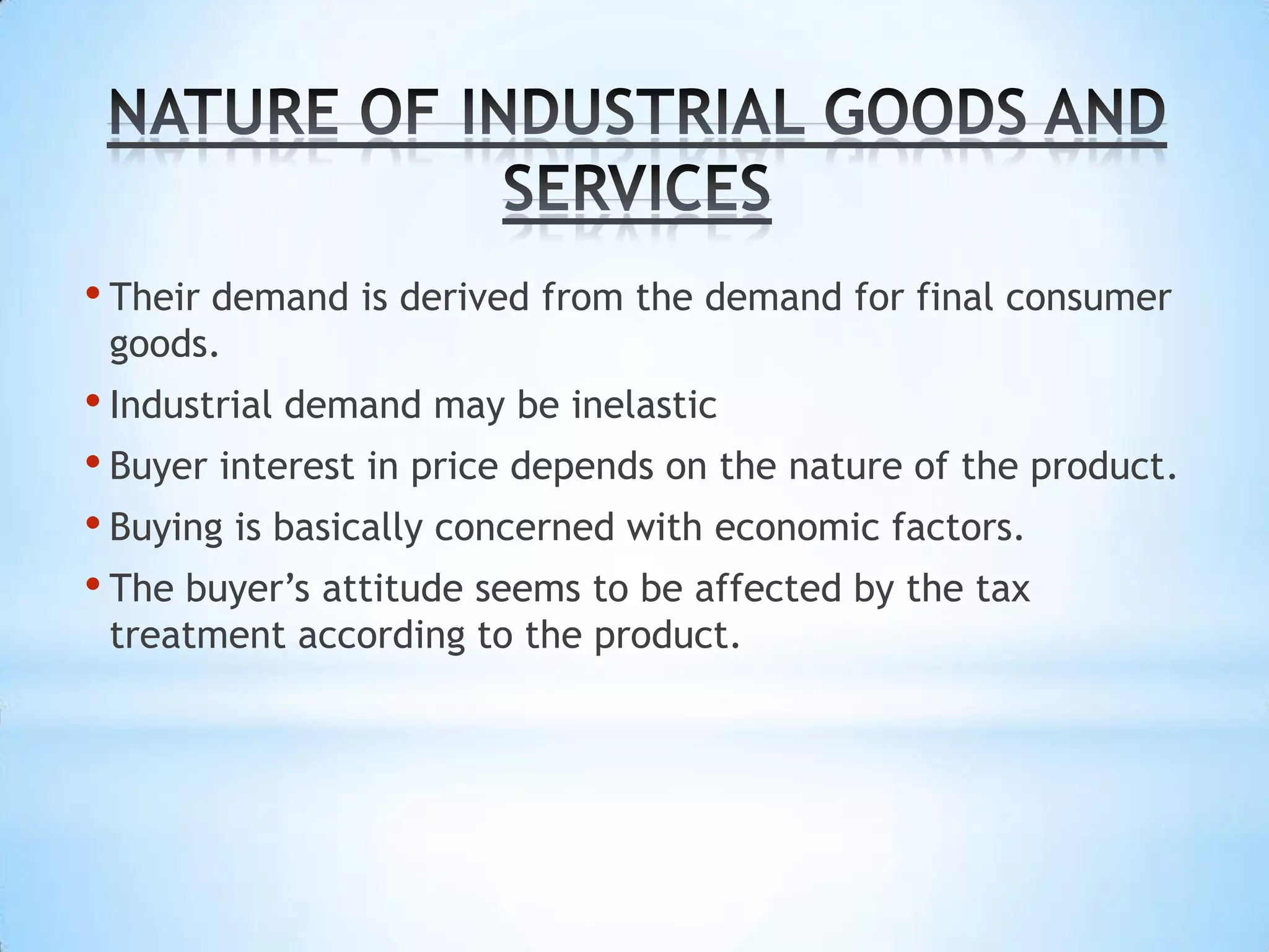 • Their demand is derived from the demand for final consumer
 goods.
• Industrial demand may be inelastic
• Buyer interest in price depends on the nature of the product.
• Buying is basically concerned with economic factors.
• The buyer’s attitude seems to be affected by the tax
 treatment according to the product.
 