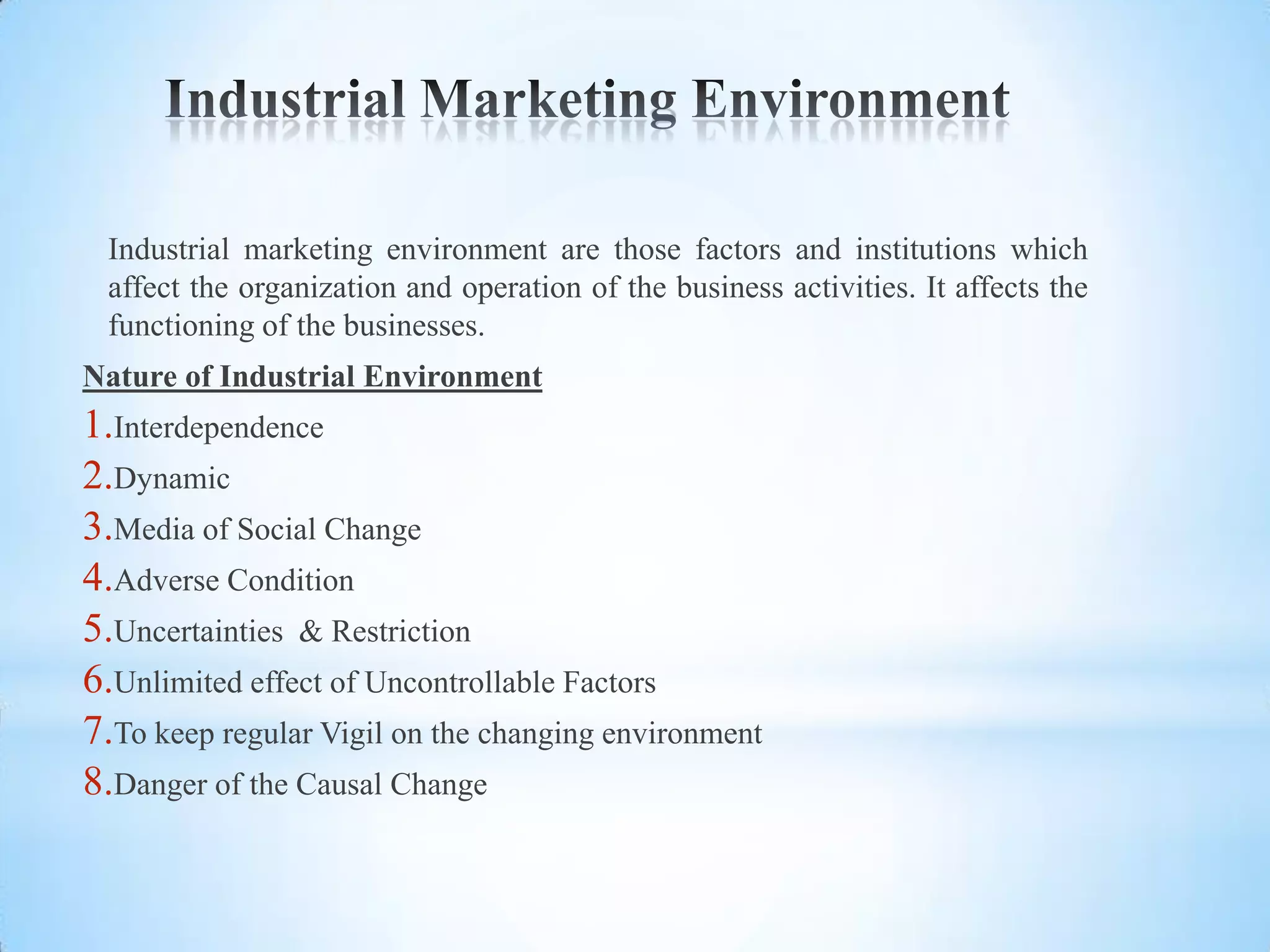 Industrial marketing environment are those factors and institutions which
 affect the organization and operation of the business activities. It affects the
 functioning of the businesses.
Nature of Industrial Environment
1.Interdependence
2.Dynamic
3.Media of Social Change
4.Adverse Condition
5.Uncertainties & Restriction
6.Unlimited effect of Uncontrollable Factors
7.To keep regular Vigil on the changing environment
8.Danger of the Causal Change
 