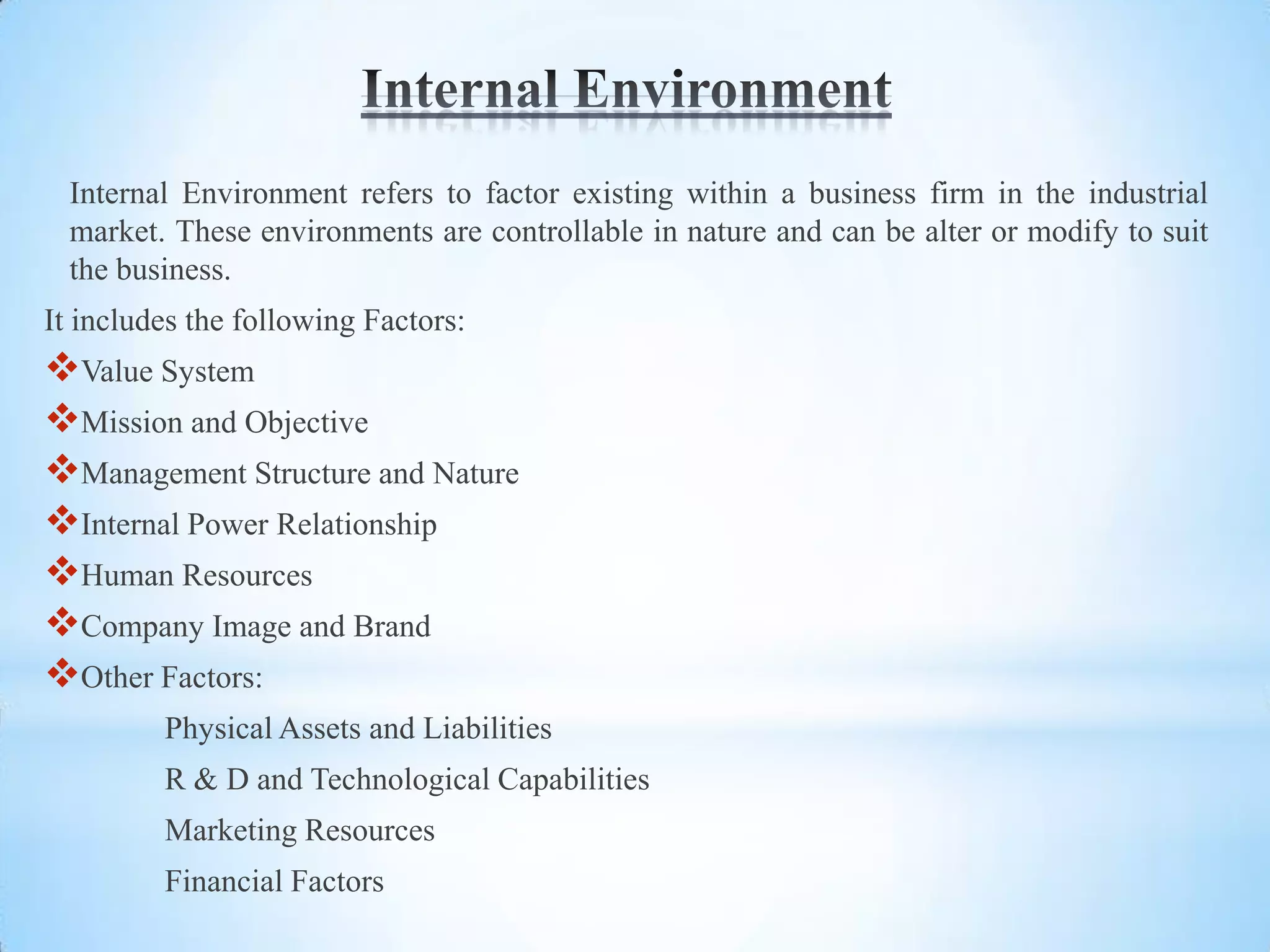 Internal Environment refers to factor existing within a business firm in the industrial
  market. These environments are controllable in nature and can be alter or modify to suit
  the business.
It includes the following Factors:
Value System
Mission and Objective
Management Structure and Nature
Internal Power Relationship
Human Resources
Company Image and Brand
Other Factors:
         Physical Assets and Liabilities
         R & D and Technological Capabilities
         Marketing Resources
         Financial Factors
 