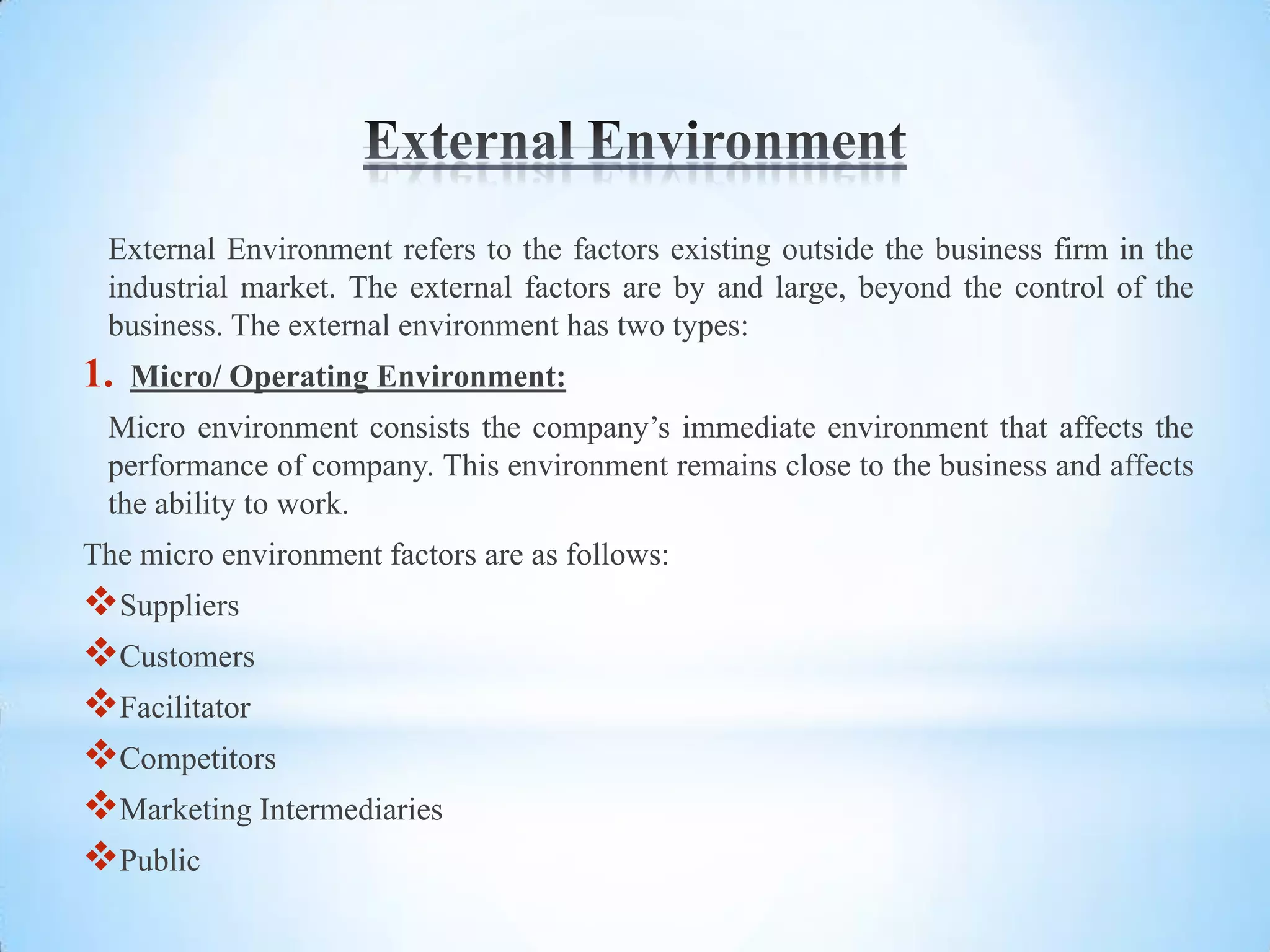 External Environment refers to the factors existing outside the business firm in the
 industrial market. The external factors are by and large, beyond the control of the
 business. The external environment has two types:
1.   Micro/ Operating Environment:
 Micro environment consists the company’s immediate environment that affects the
 performance of company. This environment remains close to the business and affects
 the ability to work.
The micro environment factors are as follows:
Suppliers
Customers
Facilitator
Competitors
Marketing Intermediaries
Public
 