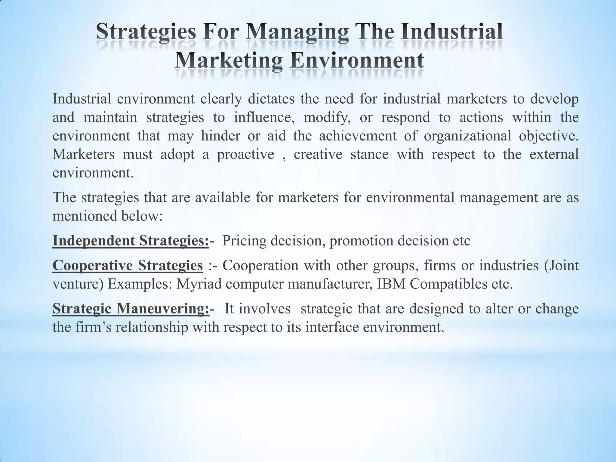 Industrial environment clearly dictates the need for industrial marketers to develop
and maintain strategies to influence, modify, or respond to actions within the
environment that may hinder or aid the achievement of organizational objective.
Marketers must adopt a proactive , creative stance with respect to the external
environment.
The strategies that are available for marketers for environmental management are as
mentioned below:
Independent Strategies:- Pricing decision, promotion decision etc
Cooperative Strategies :- Cooperation with other groups, firms or industries (Joint
venture) Examples: Myriad computer manufacturer, IBM Compatibles etc.
Strategic Maneuvering:- It involves strategic that are designed to alter or change
the firm’s relationship with respect to its interface environment.
 