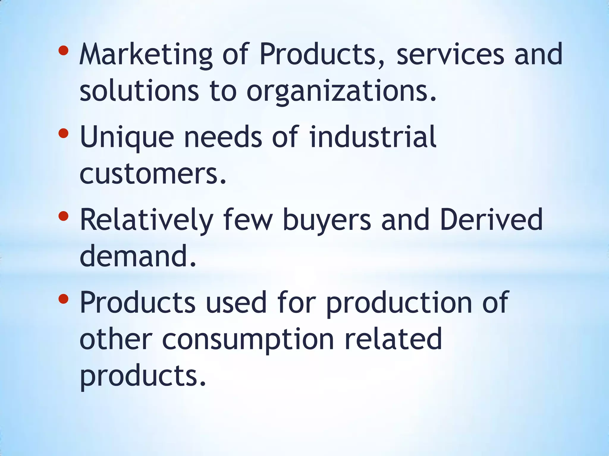 • Marketing of Products, services and
 solutions to organizations.
• Unique needs of industrial
 customers.
• Relatively few buyers and Derived
 demand.
• Products used for production of
 other consumption related
 products.
 