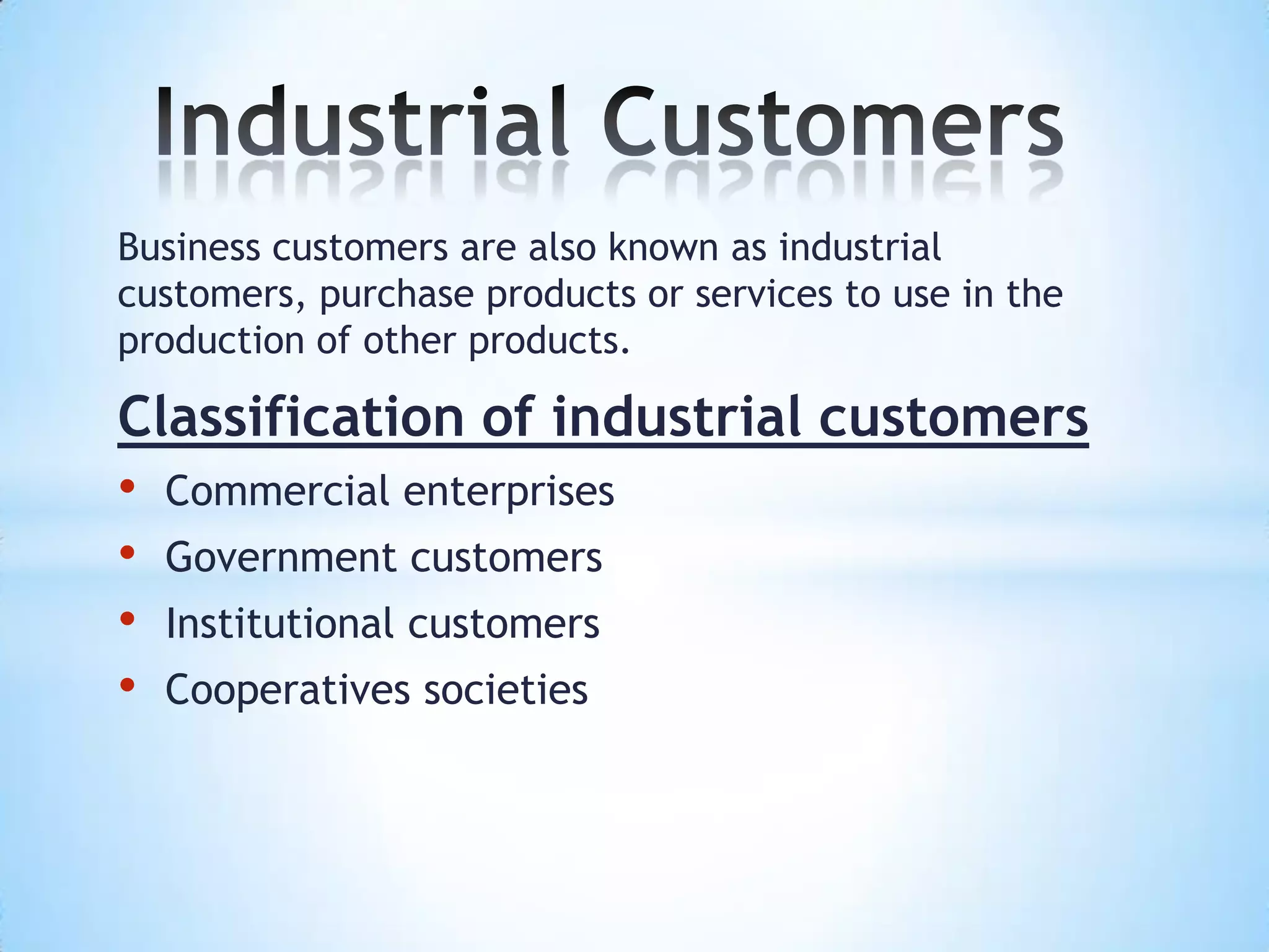 Business customers are also known as industrial
customers, purchase products or services to use in the
production of other products.

Classification of industrial customers
• Commercial enterprises
• Government customers
• Institutional customers
• Cooperatives societies
 