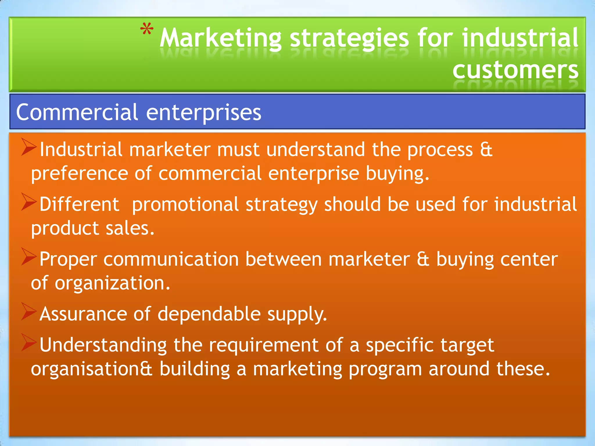 * Marketing strategies for industrial
                                                customers
Commercial enterprises
Industrial marketer must understand the process &
 preference of commercial enterprise buying.
Different  promotional strategy should be used for industrial
 product sales.
Proper communication between marketer & buying center
 of organization.
Assurance of dependable supply.
Understanding the requirement of a specific target
 organisation& building a marketing program around these.
 